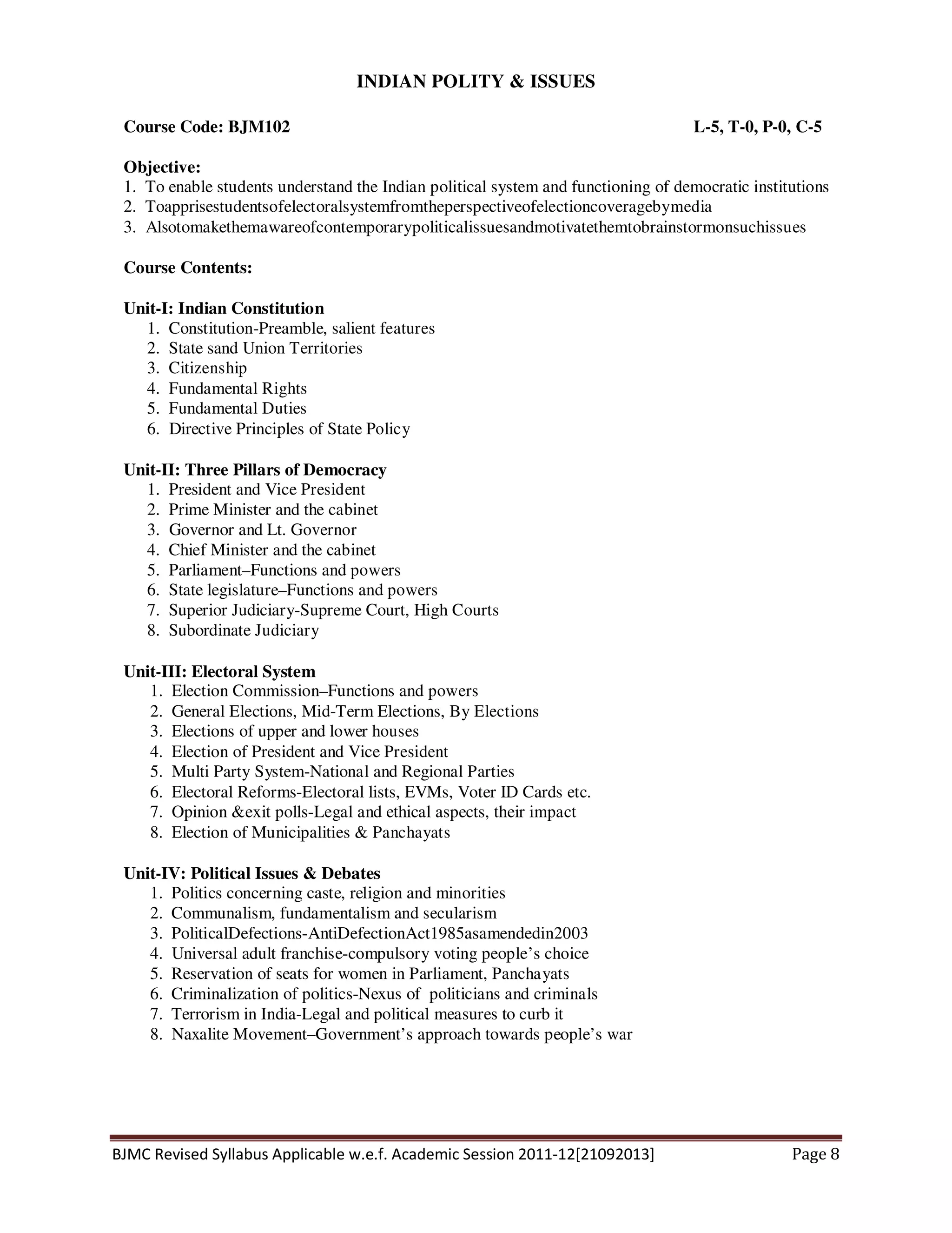 BJMC Revised Syllabus Applicable w.e.f. Academic Session 2011-12[21092013] Page 8
INDIAN POLITY & ISSUES
Course Code: BJM102 L-5, T-0, P-0, C-5
Objective:
1. To enable students understand the Indian political system and functioning of democratic institutions
2. Toapprisestudentsofelectoralsystemfromtheperspectiveofelectioncoveragebymedia
3. Alsotomakethemawareofcontemporarypoliticalissuesandmotivatethemtobrainstormonsuchissues
Course Contents:
Unit-I: Indian Constitution
1. Constitution-Preamble, salient features
2. State sand Union Territories
3. Citizenship
4. Fundamental Rights
5. Fundamental Duties
6. Directive Principles of State Policy
Unit-II: Three Pillars of Democracy
1. President and Vice President
2. Prime Minister and the cabinet
3. Governor and Lt. Governor
4. Chief Minister and the cabinet
5. Parliament–Functions and powers
6. State legislature–Functions and powers
7. Superior Judiciary-Supreme Court, High Courts
8. Subordinate Judiciary
Unit-III: Electoral System
1. Election Commission–Functions and powers
2. General Elections, Mid-Term Elections, By Elections
3. Elections of upper and lower houses
4. Election of President and Vice President
5. Multi Party System-National and Regional Parties
6. Electoral Reforms-Electoral lists, EVMs, Voter ID Cards etc.
7. Opinion &exit polls-Legal and ethical aspects, their impact
8. Election of Municipalities & Panchayats
Unit-IV: Political Issues & Debates
1. Politics concerning caste, religion and minorities
2. Communalism, fundamentalism and secularism
3. PoliticalDefections-AntiDefectionAct1985asamendedin2003
4. Universal adult franchise-compulsory voting people’s choice
5. Reservation of seats for women in Parliament, Panchayats
6. Criminalization of politics-Nexus of politicians and criminals
7. Terrorism in India-Legal and political measures to curb it
8. Naxalite Movement–Government’s approach towards people’s war
 