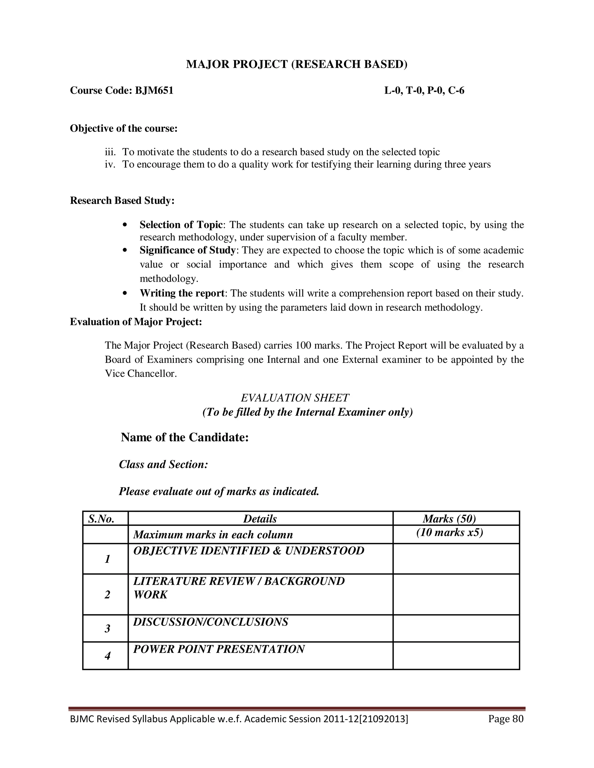 BJMC Revised Syllabus Applicable w.e.f. Academic Session 2011-12[21092013] Page 80
MAJOR PROJECT (RESEARCH BASED)
Course Code: BJM651 L-0, T-0, P-0, C-6
Objective of the course:
iii. To motivate the students to do a research based study on the selected topic
iv. To encourage them to do a quality work for testifying their learning during three years
Research Based Study:
• Selection of Topic: The students can take up research on a selected topic, by using the
research methodology, under supervision of a faculty member.
• Significance of Study: They are expected to choose the topic which is of some academic
value or social importance and which gives them scope of using the research
methodology.
• Writing the report: The students will write a comprehension report based on their study.
It should be written by using the parameters laid down in research methodology.
Evaluation of Major Project:
The Major Project (Research Based) carries 100 marks. The Project Report will be evaluated by a
Board of Examiners comprising one Internal and one External examiner to be appointed by the
Vice Chancellor.
EVALUATION SHEET
(To be filled by the Internal Examiner only)
Name of the Candidate:
Class and Section:
Please evaluate out of marks as indicated.
S.No. Details Marks (50)
Maximum marks in each column (10 marks x5)
1
OBJECTIVE IDENTIFIED & UNDERSTOOD
2
LITERATURE REVIEW / BACKGROUND
WORK
3
DISCUSSION/CONCLUSIONS
4
POWER POINT PRESENTATION
 