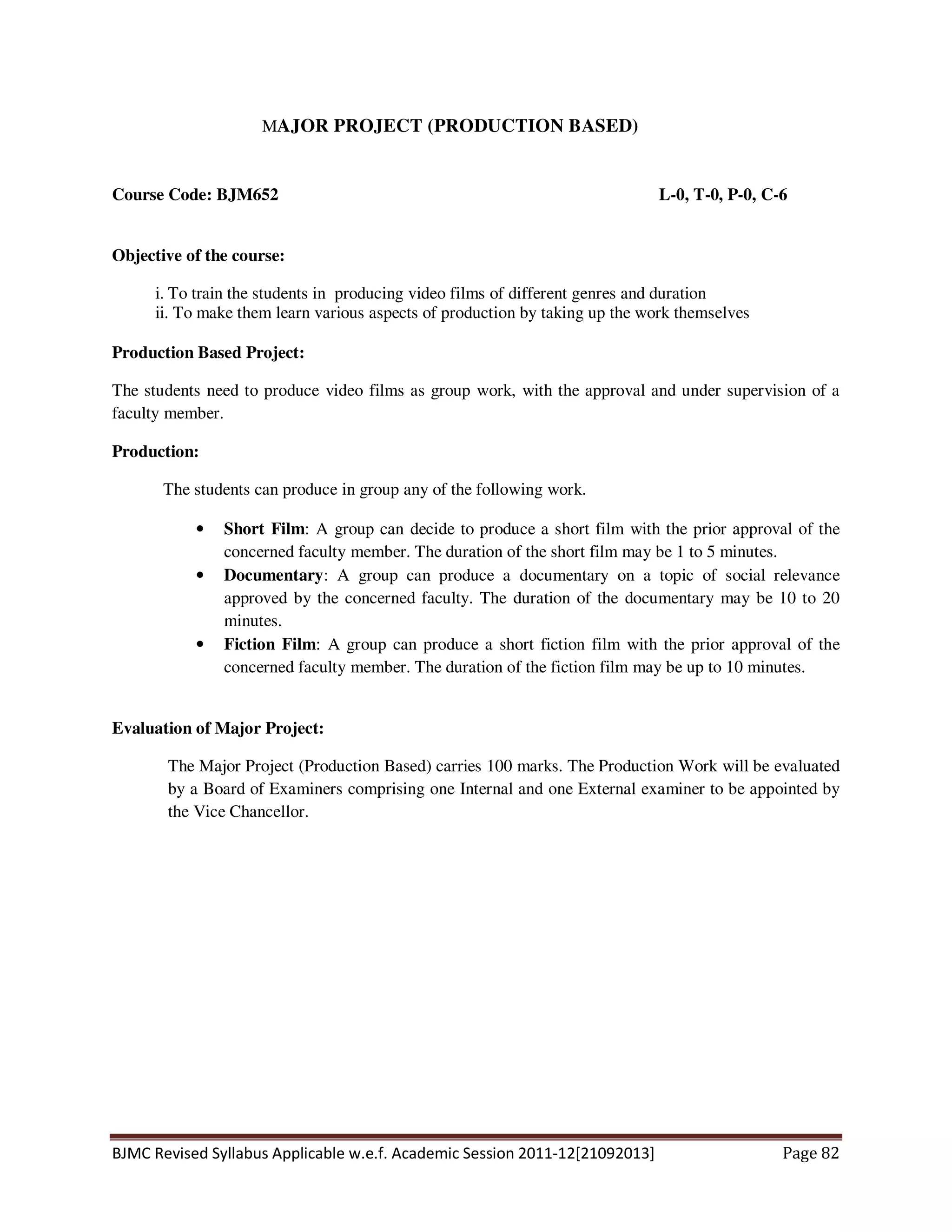 BJMC Revised Syllabus Applicable w.e.f. Academic Session 2011-12[21092013] Page 82
MAJOR PROJECT (PRODUCTION BASED)
Course Code: BJM652 L-0, T-0, P-0, C-6
Objective of the course:
i. To train the students in producing video films of different genres and duration
ii. To make them learn various aspects of production by taking up the work themselves
Production Based Project:
The students need to produce video films as group work, with the approval and under supervision of a
faculty member.
Production:
The students can produce in group any of the following work.
• Short Film: A group can decide to produce a short film with the prior approval of the
concerned faculty member. The duration of the short film may be 1 to 5 minutes.
• Documentary: A group can produce a documentary on a topic of social relevance
approved by the concerned faculty. The duration of the documentary may be 10 to 20
minutes.
• Fiction Film: A group can produce a short fiction film with the prior approval of the
concerned faculty member. The duration of the fiction film may be up to 10 minutes.
Evaluation of Major Project:
The Major Project (Production Based) carries 100 marks. The Production Work will be evaluated
by a Board of Examiners comprising one Internal and one External examiner to be appointed by
the Vice Chancellor.
 