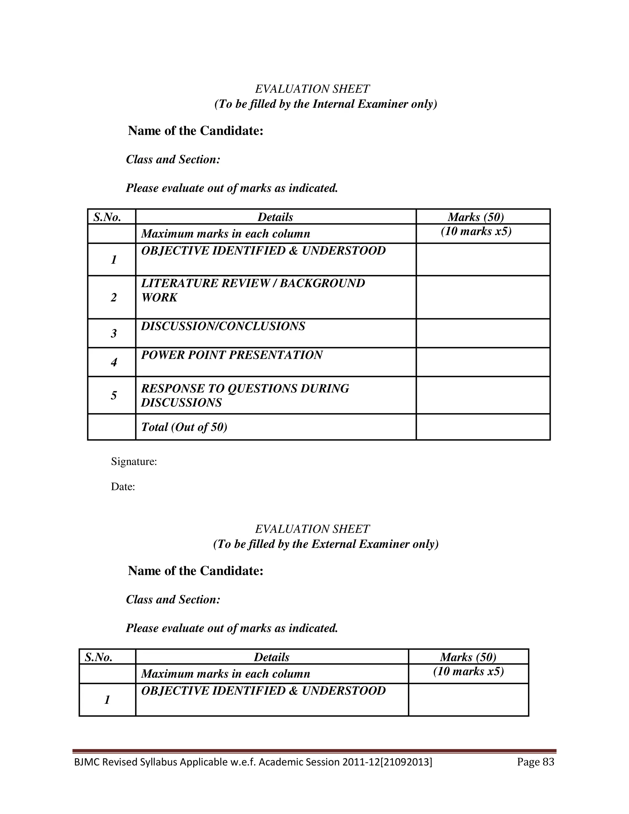 BJMC Revised Syllabus Applicable w.e.f. Academic Session 2011-12[21092013] Page 83
EVALUATION SHEET
(To be filled by the Internal Examiner only)
Name of the Candidate:
Class and Section:
Please evaluate out of marks as indicated.
S.No. Details Marks (50)
Maximum marks in each column (10 marks x5)
1
OBJECTIVE IDENTIFIED & UNDERSTOOD
2
LITERATURE REVIEW / BACKGROUND
WORK
3
DISCUSSION/CONCLUSIONS
4
POWER POINT PRESENTATION
5
RESPONSE TO QUESTIONS DURING
DISCUSSIONS
Total (Out of 50)
Signature:
Date:
EVALUATION SHEET
(To be filled by the External Examiner only)
Name of the Candidate:
Class and Section:
Please evaluate out of marks as indicated.
S.No. Details Marks (50)
Maximum marks in each column (10 marks x5)
1
OBJECTIVE IDENTIFIED & UNDERSTOOD
 