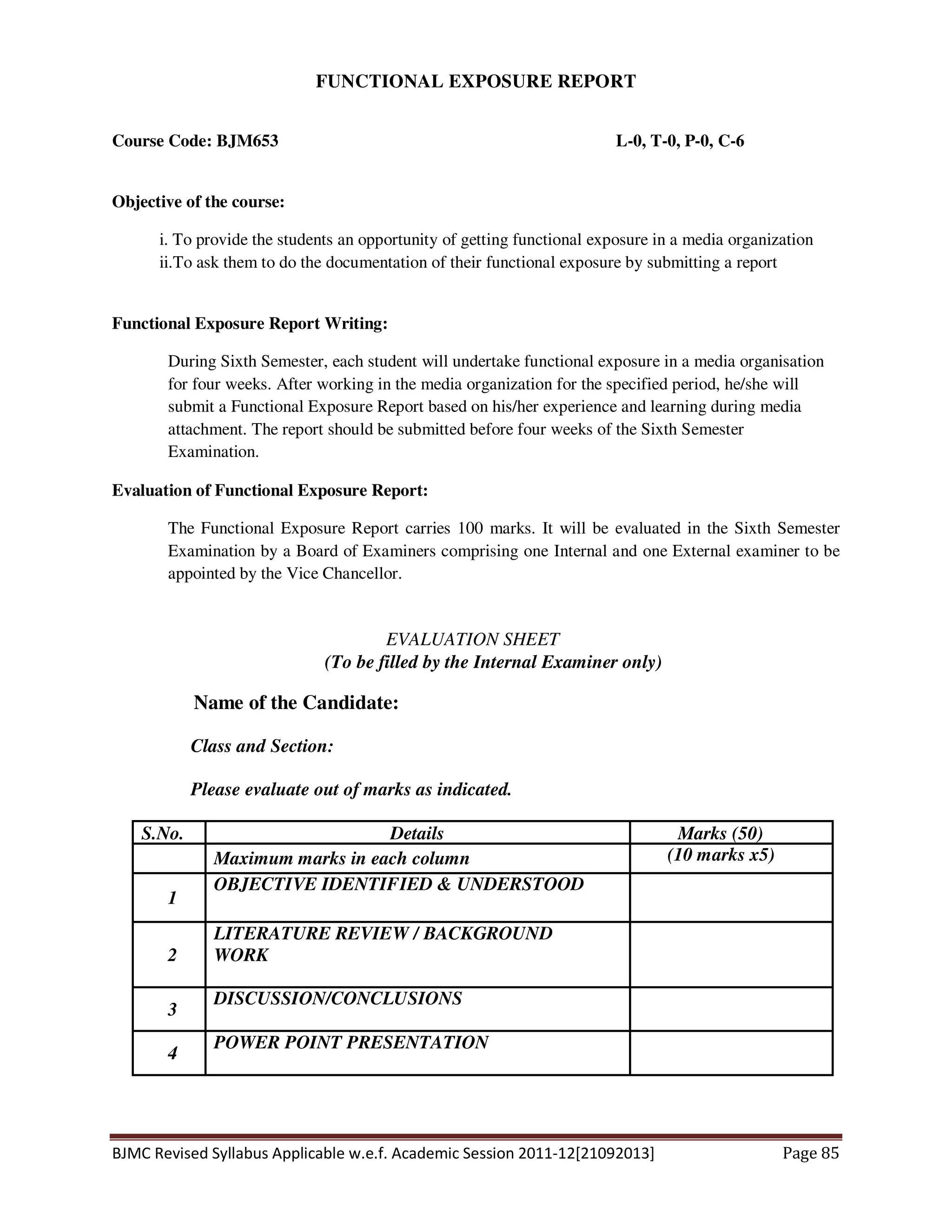 BJMC Revised Syllabus Applicable w.e.f. Academic Session 2011-12[21092013] Page 85
FUNCTIONAL EXPOSURE REPORT
Course Code: BJM653 L-0, T-0, P-0, C-6
Objective of the course:
i. To provide the students an opportunity of getting functional exposure in a media organization
ii.To ask them to do the documentation of their functional exposure by submitting a report
Functional Exposure Report Writing:
During Sixth Semester, each student will undertake functional exposure in a media organisation
for four weeks. After working in the media organization for the specified period, he/she will
submit a Functional Exposure Report based on his/her experience and learning during media
attachment. The report should be submitted before four weeks of the Sixth Semester
Examination.
Evaluation of Functional Exposure Report:
The Functional Exposure Report carries 100 marks. It will be evaluated in the Sixth Semester
Examination by a Board of Examiners comprising one Internal and one External examiner to be
appointed by the Vice Chancellor.
EVALUATION SHEET
(To be filled by the Internal Examiner only)
Name of the Candidate:
Class and Section:
Please evaluate out of marks as indicated.
S.No. Details Marks (50)
Maximum marks in each column (10 marks x5)
1
OBJECTIVE IDENTIFIED & UNDERSTOOD
2
LITERATURE REVIEW / BACKGROUND
WORK
3
DISCUSSION/CONCLUSIONS
4
POWER POINT PRESENTATION
 