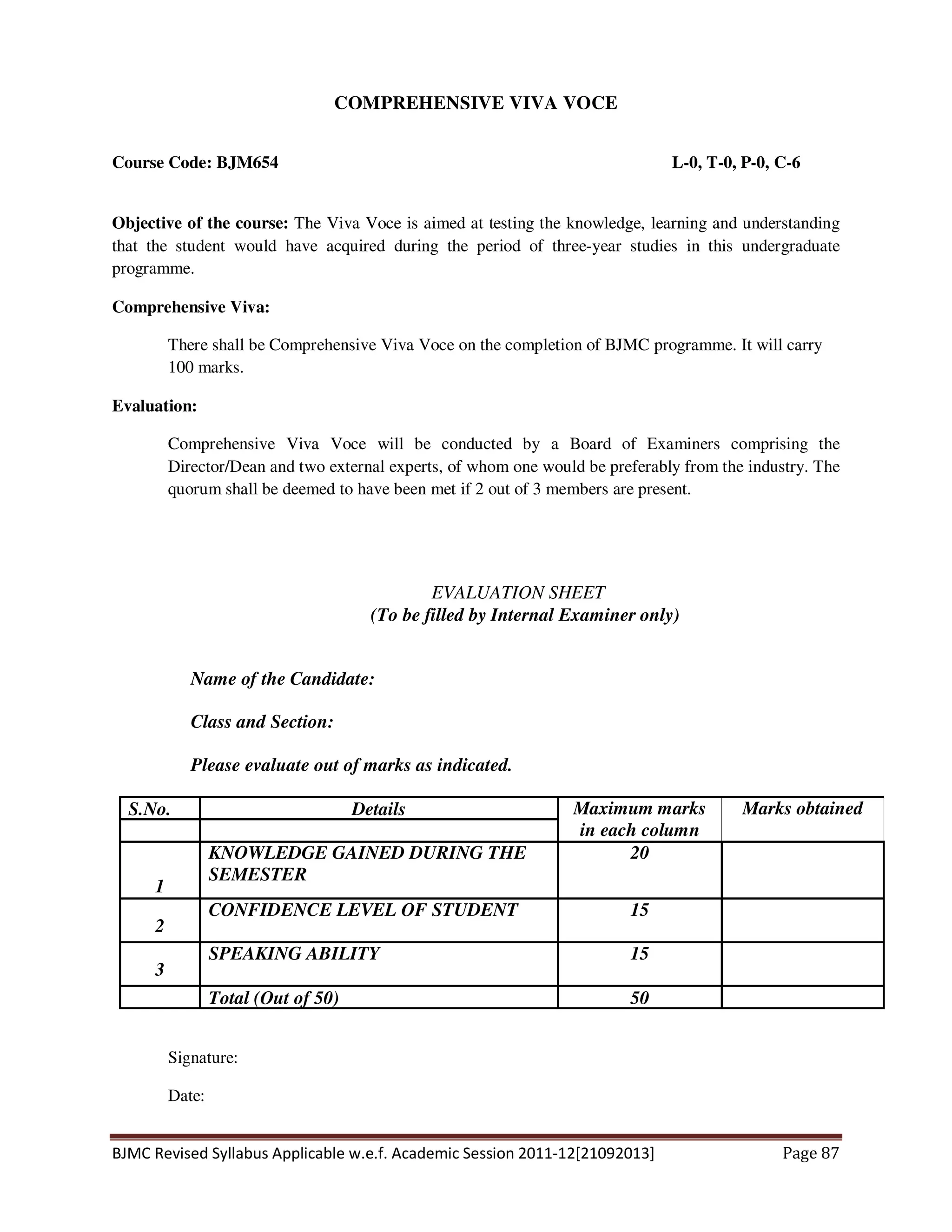 BJMC Revised Syllabus Applicable w.e.f. Academic Session 2011-12[21092013] Page 87
COMPREHENSIVE VIVA VOCE
Course Code: BJM654 L-0, T-0, P-0, C-6
Objective of the course: The Viva Voce is aimed at testing the knowledge, learning and understanding
that the student would have acquired during the period of three-year studies in this undergraduate
programme.
Comprehensive Viva:
There shall be Comprehensive Viva Voce on the completion of BJMC programme. It will carry
100 marks.
Evaluation:
Comprehensive Viva Voce will be conducted by a Board of Examiners comprising the
Director/Dean and two external experts, of whom one would be preferably from the industry. The
quorum shall be deemed to have been met if 2 out of 3 members are present.
EVALUATION SHEET
(To be filled by Internal Examiner only)
Name of the Candidate:
Class and Section:
Please evaluate out of marks as indicated.
S.No. Details Maximum marks
in each column
Marks obtained
1
KNOWLEDGE GAINED DURING THE
SEMESTER
20
2
CONFIDENCE LEVEL OF STUDENT 15
3
SPEAKING ABILITY 15
Total (Out of 50) 50
Signature:
Date:
 