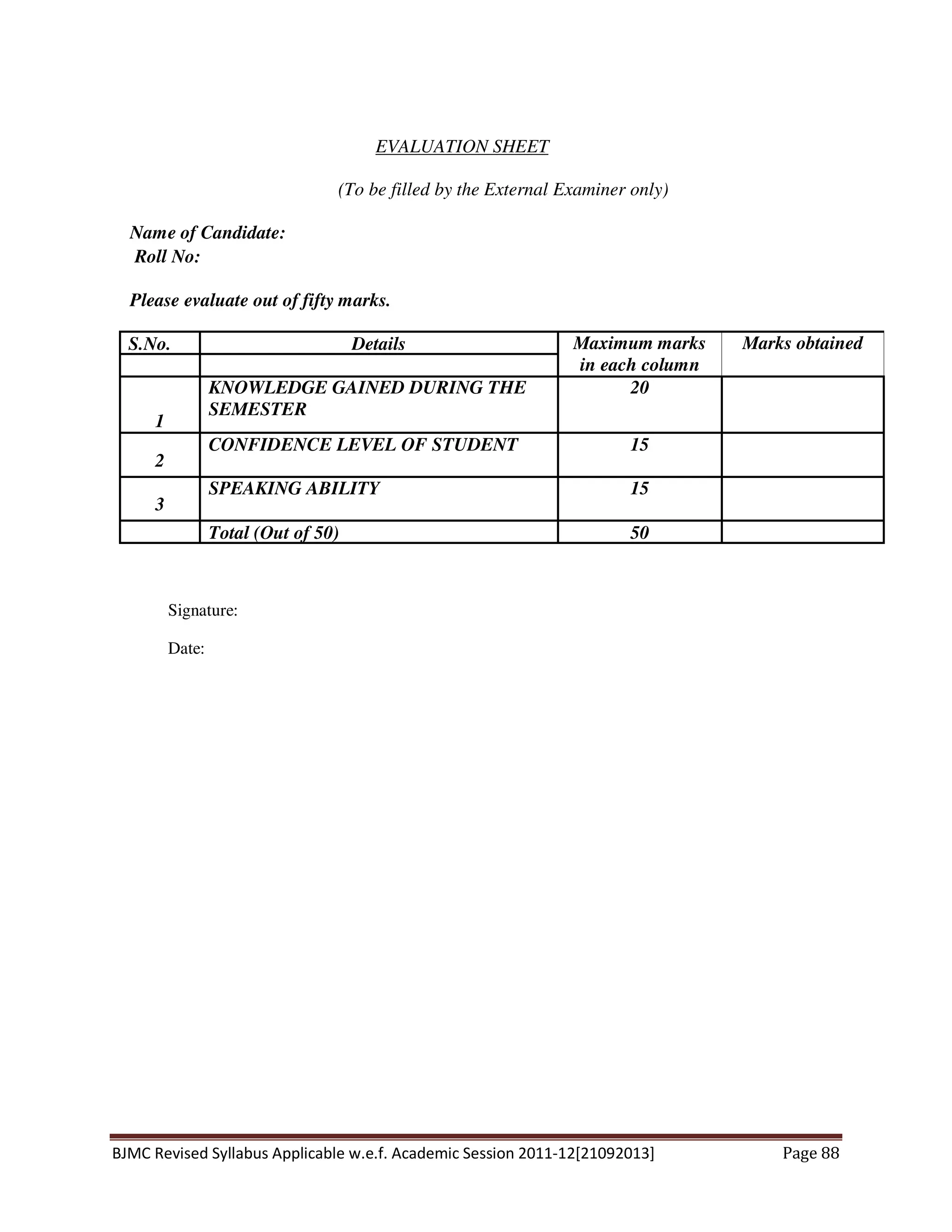 BJMC Revised Syllabus Applicable w.e.f. Academic Session 2011-12[21092013] Page 88
EVALUATION SHEET
(To be filled by the External Examiner only)
Name of Candidate:
Roll No:
Please evaluate out of fifty marks.
S.No. Details Maximum marks
in each column
Marks obtained
1
KNOWLEDGE GAINED DURING THE
SEMESTER
20
2
CONFIDENCE LEVEL OF STUDENT 15
3
SPEAKING ABILITY 15
Total (Out of 50) 50
Signature:
Date:
 