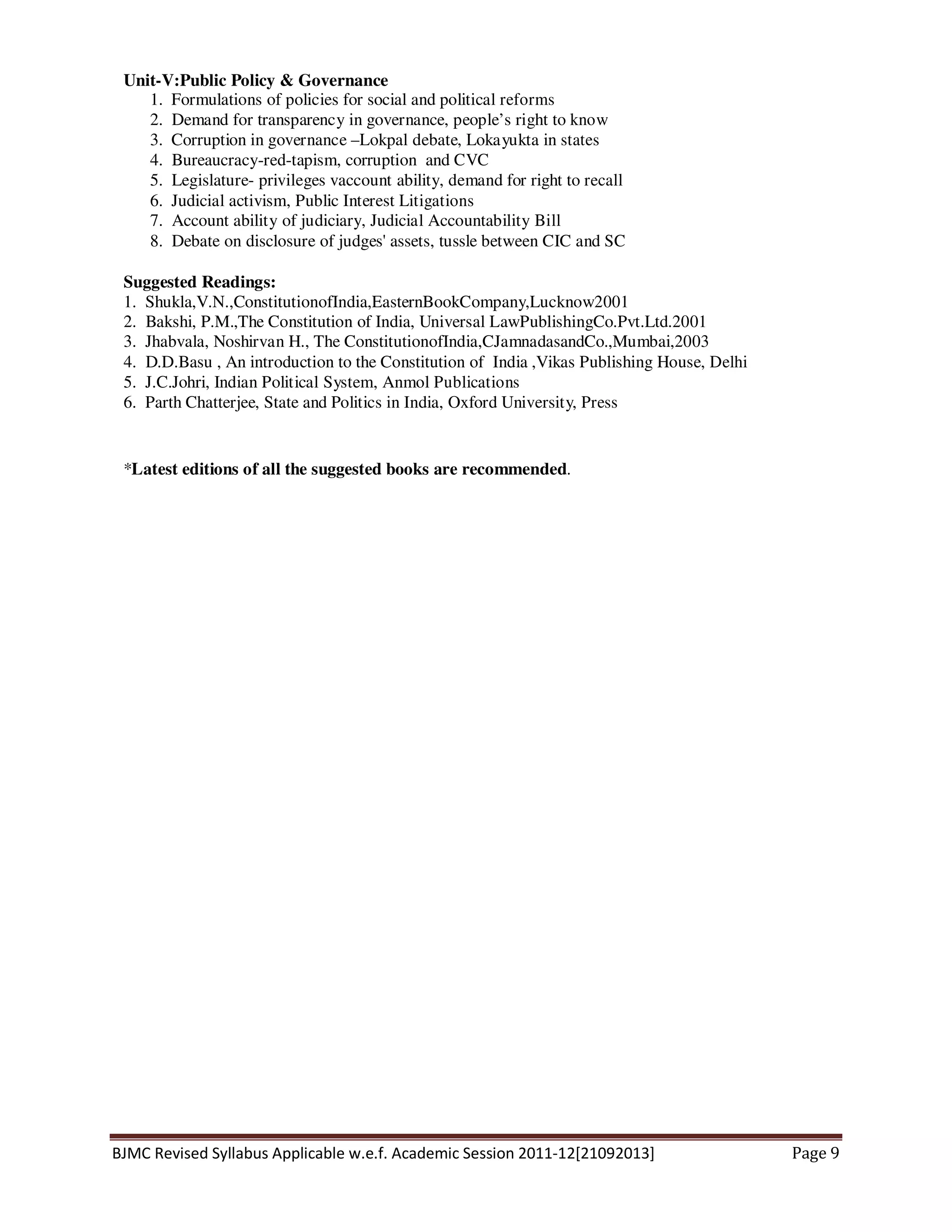 BJMC Revised Syllabus Applicable w.e.f. Academic Session 2011-12[21092013] Page 9
Unit-V:Public Policy & Governance
1. Formulations of policies for social and political reforms
2. Demand for transparency in governance, people’s right to know
3. Corruption in governance –Lokpal debate, Lokayukta in states
4. Bureaucracy-red-tapism, corruption and CVC
5. Legislature- privileges vaccount ability, demand for right to recall
6. Judicial activism, Public Interest Litigations
7. Account ability of judiciary, Judicial Accountability Bill
8. Debate on disclosure of judges' assets, tussle between CIC and SC
Suggested Readings:
1. Shukla,V.N.,ConstitutionofIndia,EasternBookCompany,Lucknow2001
2. Bakshi, P.M.,The Constitution of India, Universal LawPublishingCo.Pvt.Ltd.2001
3. Jhabvala, Noshirvan H., The ConstitutionofIndia,CJamnadasandCo.,Mumbai,2003
4. D.D.Basu , An introduction to the Constitution of India ,Vikas Publishing House, Delhi
5. J.C.Johri, Indian Political System, Anmol Publications
6. Parth Chatterjee, State and Politics in India, Oxford University, Press
*Latest editions of all the suggested books are recommended.
 