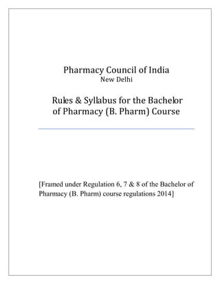 Pharmacy Council of India
New Delhi
Rules & Syllabus for the Bachelor
of Pharmacy (B. Pharm) Course
[Framed under Regulation 6, 7 & 8 of the Bachelor of
Pharmacy (B. Pharm) course regulations 2014]
 