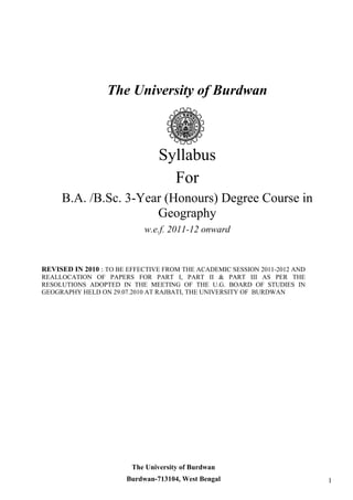 The University of Burdwan 
Syllabus 
For 
B.A. /B.Sc. 3-Year (Honours) Degree Course in Geography 
w.e.f. 2011-12 onward 
REVISED IN 2010 : TO BE EFFECTIVE FROM THE ACADEMIC SESSION 2011-2012 AND REALLOCATION OF PAPERS FOR PART I, PART II & PART III AS PER THE RESOLUTIONS ADOPTED IN THE MEETING OF THE U.G. BOARD OF STUDIES IN GEOGRAPHY HELD ON 29.07.2010 AT RAJBATI, THE UNIVERSITY OF BURDWAN 1 
The University of Burdwan 
Burdwan-713104, West Bengal  