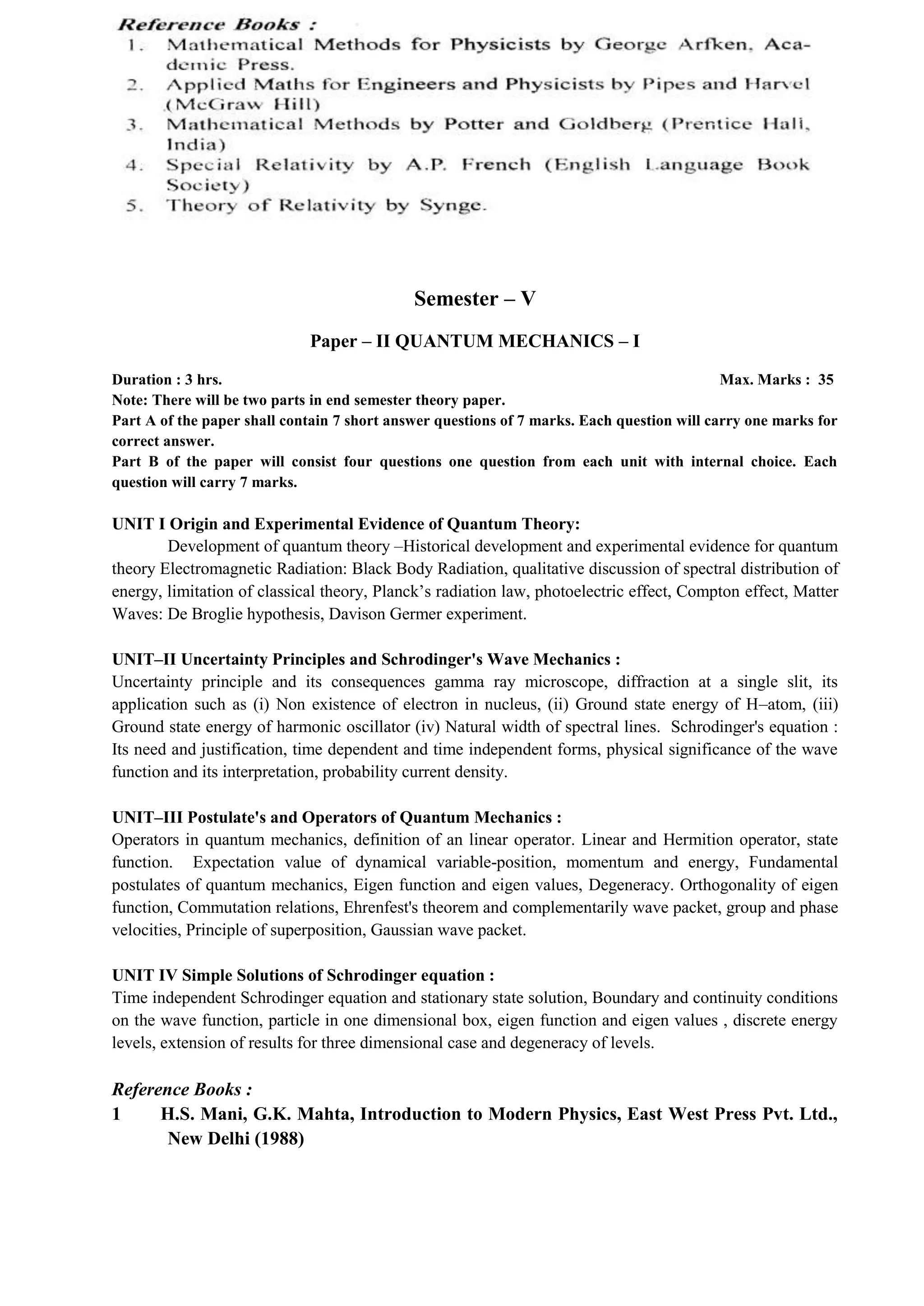 Semester – V
Paper – II QUANTUM MECHANICS – I
Duration : 3 hrs. Max. Marks : 35
Note: There will be two parts in end semester theory paper.
Part A of the paper shall contain 7 short answer questions of 7 marks. Each question will carry one marks for
correct answer.
Part B of the paper will consist four questions one question from each unit with internal choice. Each
question will carry 7 marks.
UNIT I Origin and Experimental Evidence of Quantum Theory:
Development of quantum theory –Historical development and experimental evidence for quantum
theory Electromagnetic Radiation: Black Body Radiation, qualitative discussion of spectral distribution of
energy, limitation of classical theory, Planck’s radiation law, photoelectric effect, Compton effect, Matter
Waves: De Broglie hypothesis, Davison Germer experiment.
UNIT–II Uncertainty Principles and Schrodinger's Wave Mechanics :
Uncertainty principle and its consequences gamma ray microscope, diffraction at a single slit, its
application such as (i) Non existence of electron in nucleus, (ii) Ground state energy of H–atom, (iii)
Ground state energy of harmonic oscillator (iv) Natural width of spectral lines. Schrodinger's equation :
Its need and justification, time dependent and time independent forms, physical significance of the wave
function and its interpretation, probability current density.
UNIT–III Postulate's and Operators of Quantum Mechanics :
Operators in quantum mechanics, definition of an linear operator. Linear and Hermition operator, state
function. Expectation value of dynamical variable-position, momentum and energy, Fundamental
postulates of quantum mechanics, Eigen function and eigen values, Degeneracy. Orthogonality of eigen
function, Commutation relations, Ehrenfest's theorem and complementarily wave packet, group and phase
velocities, Principle of superposition, Gaussian wave packet.
UNIT IV Simple Solutions of Schrodinger equation :
Time independent Schrodinger equation and stationary state solution, Boundary and continuity conditions
on the wave function, particle in one dimensional box, eigen function and eigen values , discrete energy
levels, extension of results for three dimensional case and degeneracy of levels.
Reference Books :
1 H.S. Mani, G.K. Mahta, Introduction to Modern Physics, East West Press Pvt. Ltd.,
New Delhi (1988)
 