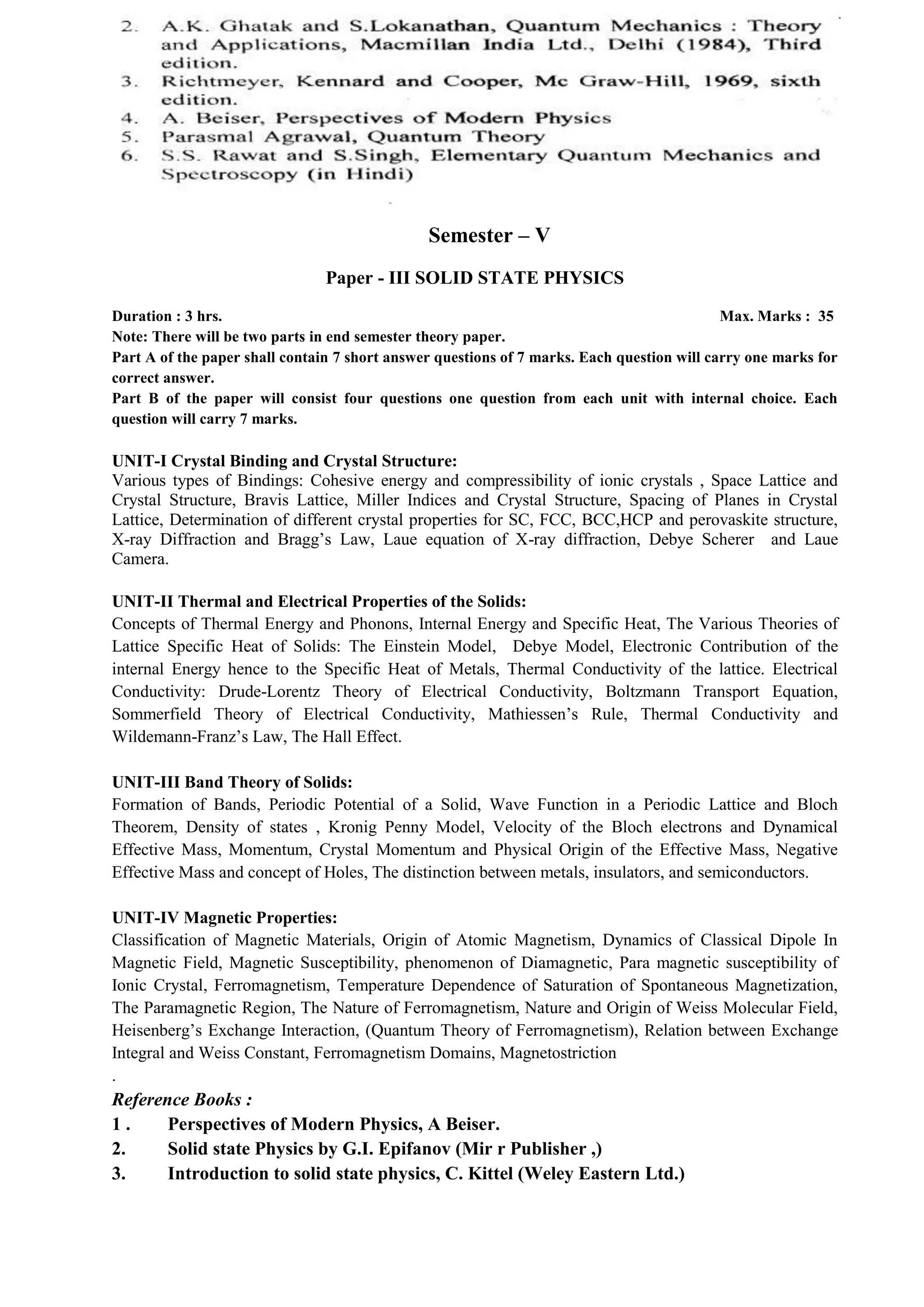 Semester – V
Paper - III SOLID STATE PHYSICS
Duration : 3 hrs. Max. Marks : 35
Note: There will be two parts in end semester theory paper.
Part A of the paper shall contain 7 short answer questions of 7 marks. Each question will carry one marks for
correct answer.
Part B of the paper will consist four questions one question from each unit with internal choice. Each
question will carry 7 marks.
UNIT-I Crystal Binding and Crystal Structure:
Various types of Bindings: Cohesive energy and compressibility of ionic crystals , Space Lattice and
Crystal Structure, Bravis Lattice, Miller Indices and Crystal Structure, Spacing of Planes in Crystal
Lattice, Determination of different crystal properties for SC, FCC, BCC,HCP and perovaskite structure,
X-ray Diffraction and Bragg’s Law, Laue equation of X-ray diffraction, Debye Scherer and Laue
Camera.
UNIT-II Thermal and Electrical Properties of the Solids:
Concepts of Thermal Energy and Phonons, Internal Energy and Specific Heat, The Various Theories of
Lattice Specific Heat of Solids: The Einstein Model, Debye Model, Electronic Contribution of the
internal Energy hence to the Specific Heat of Metals, Thermal Conductivity of the lattice. Electrical
Conductivity: Drude-Lorentz Theory of Electrical Conductivity, Boltzmann Transport Equation,
Sommerfield Theory of Electrical Conductivity, Mathiessen’s Rule, Thermal Conductivity and
Wildemann-Franz’s Law, The Hall Effect.
UNIT-III Band Theory of Solids:
Formation of Bands, Periodic Potential of a Solid, Wave Function in a Periodic Lattice and Bloch
Theorem, Density of states , Kronig Penny Model, Velocity of the Bloch electrons and Dynamical
Effective Mass, Momentum, Crystal Momentum and Physical Origin of the Effective Mass, Negative
Effective Mass and concept of Holes, The distinction between metals, insulators, and semiconductors.
UNIT-IV Magnetic Properties:
Classification of Magnetic Materials, Origin of Atomic Magnetism, Dynamics of Classical Dipole In
Magnetic Field, Magnetic Susceptibility, phenomenon of Diamagnetic, Para magnetic susceptibility of
Ionic Crystal, Ferromagnetism, Temperature Dependence of Saturation of Spontaneous Magnetization,
The Paramagnetic Region, The Nature of Ferromagnetism, Nature and Origin of Weiss Molecular Field,
Heisenberg’s Exchange Interaction, (Quantum Theory of Ferromagnetism), Relation between Exchange
Integral and Weiss Constant, Ferromagnetism Domains, Magnetostriction
.
Reference Books :
1 . Perspectives of Modern Physics, A Beiser.
2. Solid state Physics by G.I. Epifanov (Mir r Publisher ,)
3. Introduction to solid state physics, C. Kittel (Weley Eastern Ltd.)
 