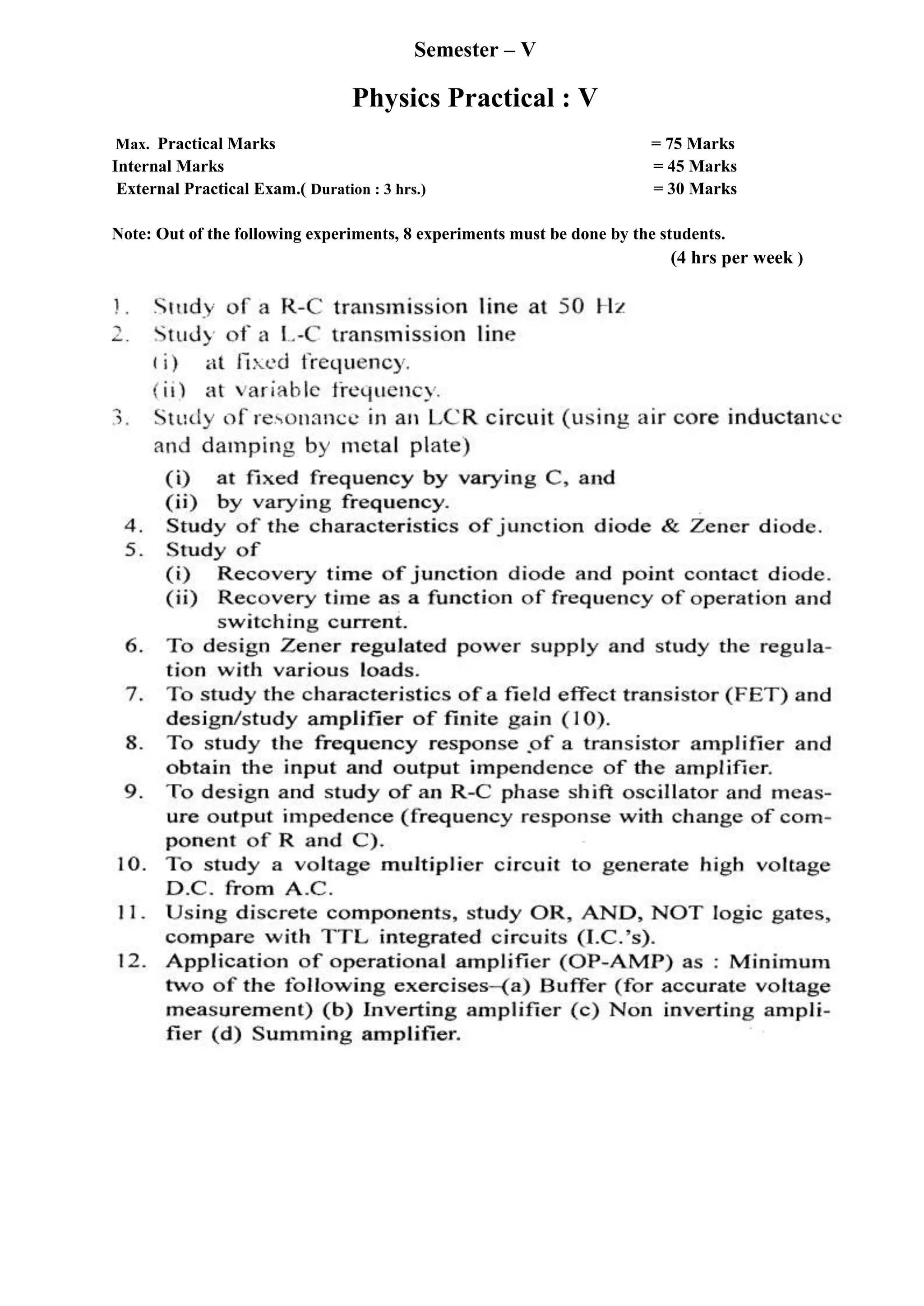 Semester – V
Physics Practical : V
Max. Practical Marks = 75 Marks
Internal Marks = 45 Marks
External Practical Exam.( Duration : 3 hrs.) = 30 Marks
Note: Out of the following experiments, 8 experiments must be done by the students.
(4 hrs per week )
 