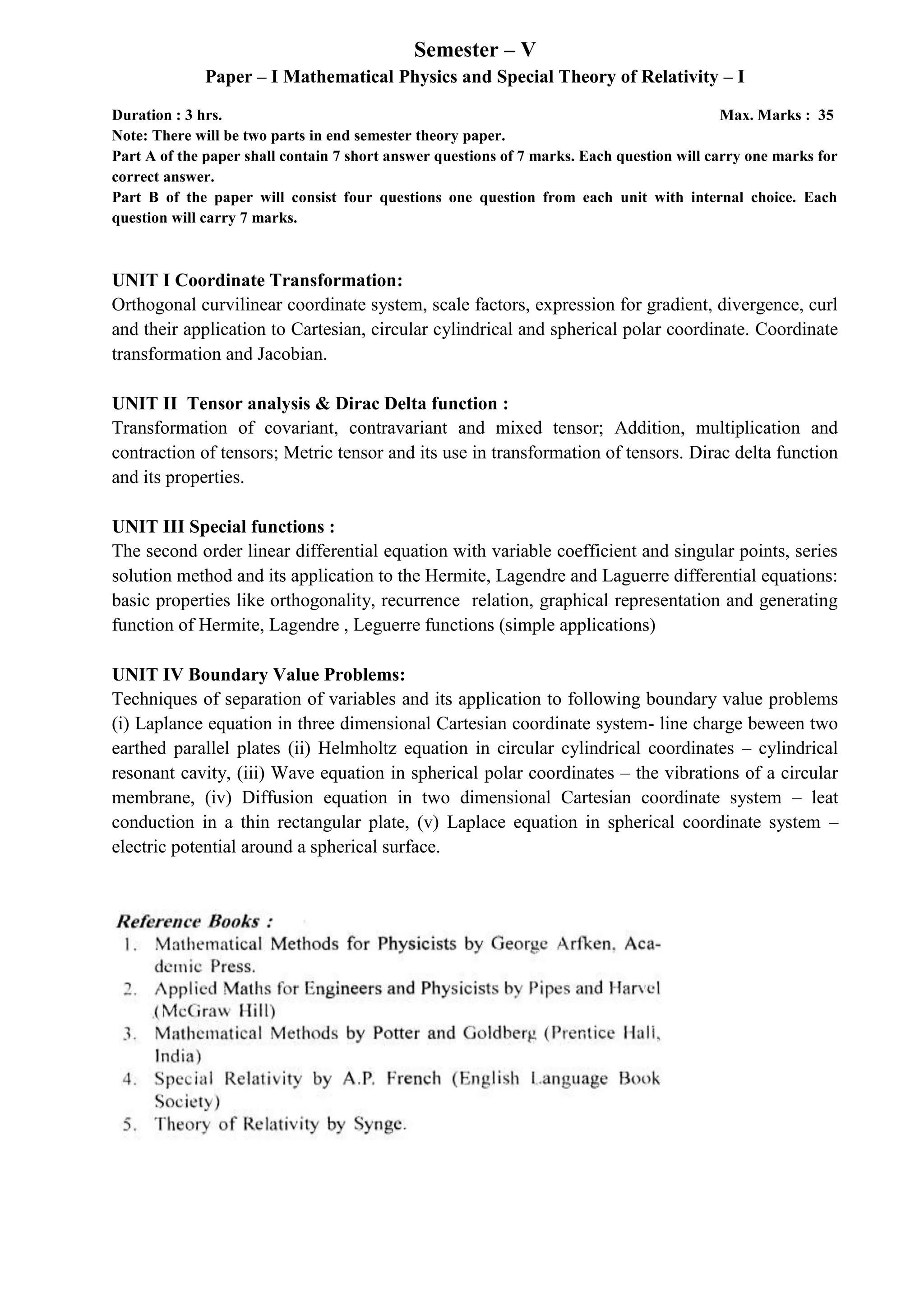 Semester – V
Paper – I Mathematical Physics and Special Theory of Relativity – I
Duration : 3 hrs. Max. Marks : 35
Note: There will be two parts in end semester theory paper.
Part A of the paper shall contain 7 short answer questions of 7 marks. Each question will carry one marks for
correct answer.
Part B of the paper will consist four questions one question from each unit with internal choice. Each
question will carry 7 marks.
UNIT I Coordinate Transformation:
Orthogonal curvilinear coordinate system, scale factors, expression for gradient, divergence, curl
and their application to Cartesian, circular cylindrical and spherical polar coordinate. Coordinate
transformation and Jacobian.
UNIT II Tensor analysis & Dirac Delta function :
Transformation of covariant, contravariant and mixed tensor; Addition, multiplication and
contraction of tensors; Metric tensor and its use in transformation of tensors. Dirac delta function
and its properties.
UNIT III Special functions :
The second order linear differential equation with variable coefficient and singular points, series
solution method and its application to the Hermite, Lagendre and Laguerre differential equations:
basic properties like orthogonality, recurrence relation, graphical representation and generating
function of Hermite, Lagendre , Leguerre functions (simple applications)
UNIT IV Boundary Value Problems:
Techniques of separation of variables and its application to following boundary value problems
(i) Laplance equation in three dimensional Cartesian coordinate system- line charge beween two
earthed parallel plates (ii) Helmholtz equation in circular cylindrical coordinates – cylindrical
resonant cavity, (iii) Wave equation in spherical polar coordinates – the vibrations of a circular
membrane, (iv) Diffusion equation in two dimensional Cartesian coordinate system – leat
conduction in a thin rectangular plate, (v) Laplace equation in spherical coordinate system –
electric potential around a spherical surface.
 