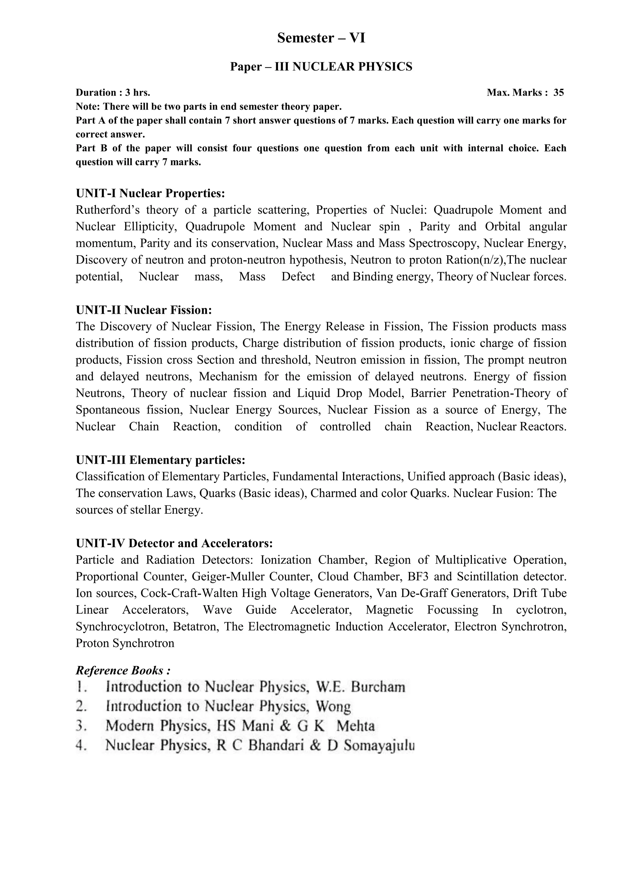 Semester – VI
Paper – III NUCLEAR PHYSICS
Duration : 3 hrs. Max. Marks : 35
Note: There will be two parts in end semester theory paper.
Part A of the paper shall contain 7 short answer questions of 7 marks. Each question will carry one marks for
correct answer.
Part B of the paper will consist four questions one question from each unit with internal choice. Each
question will carry 7 marks.
UNIT-I Nuclear Properties:
Rutherford’s theory of a particle scattering, Properties of Nuclei: Quadrupole Moment and
Nuclear Ellipticity, Quadrupole Moment and Nuclear spin , Parity and Orbital angular
momentum, Parity and its conservation, Nuclear Mass and Mass Spectroscopy, Nuclear Energy,
Discovery of neutron and proton-neutron hypothesis, Neutron to proton Ration(n/z),The nuclear
potential, Nuclear mass, Mass Defect and Binding energy, Theory of Nuclear forces.
UNIT-II Nuclear Fission:
The Discovery of Nuclear Fission, The Energy Release in Fission, The Fission products mass
distribution of fission products, Charge distribution of fission products, ionic charge of fission
products, Fission cross Section and threshold, Neutron emission in fission, The prompt neutron
and delayed neutrons, Mechanism for the emission of delayed neutrons. Energy of fission
Neutrons, Theory of nuclear fission and Liquid Drop Model, Barrier Penetration-Theory of
Spontaneous fission, Nuclear Energy Sources, Nuclear Fission as a source of Energy, The
Nuclear Chain Reaction, condition of controlled chain Reaction, Nuclear Reactors.
UNIT-III Elementary particles:
Classification of Elementary Particles, Fundamental Interactions, Unified approach (Basic ideas),
The conservation Laws, Quarks (Basic ideas), Charmed and color Quarks. Nuclear Fusion: The
sources of stellar Energy.
UNIT-IV Detector and Accelerators:
Particle and Radiation Detectors: Ionization Chamber, Region of Multiplicative Operation,
Proportional Counter, Geiger-Muller Counter, Cloud Chamber, BF3 and Scintillation detector.
Ion sources, Cock-Craft-Walten High Voltage Generators, Van De-Graff Generators, Drift Tube
Linear Accelerators, Wave Guide Accelerator, Magnetic Focussing In cyclotron,
Synchrocyclotron, Betatron, The Electromagnetic Induction Accelerator, Electron Synchrotron,
Proton Synchrotron
Reference Books :
 