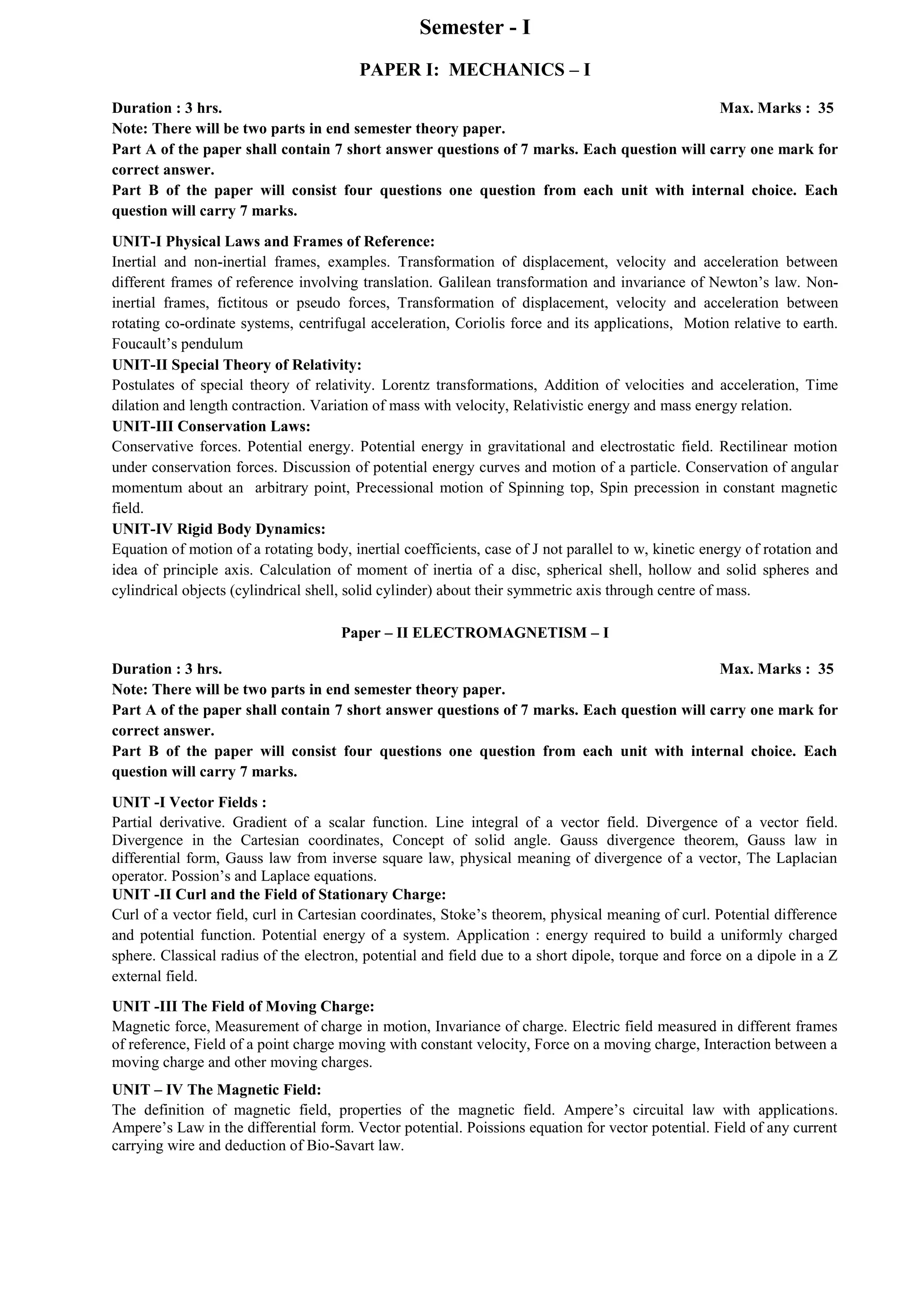 Semester - I
PAPER I: MECHANICS – I
Duration : 3 hrs. Max. Marks : 35
Note: There will be two parts in end semester theory paper.
Part A of the paper shall contain 7 short answer questions of 7 marks. Each question will carry one mark for
correct answer.
Part B of the paper will consist four questions one question from each unit with internal choice. Each
question will carry 7 marks.
UNIT-I Physical Laws and Frames of Reference:
Inertial and non-inertial frames, examples. Transformation of displacement, velocity and acceleration between
different frames of reference involving translation. Galilean transformation and invariance of Newton’s law. Non-
inertial frames, fictitous or pseudo forces, Transformation of displacement, velocity and acceleration between
rotating co-ordinate systems, centrifugal acceleration, Coriolis force and its applications, Motion relative to earth.
Foucault’s pendulum
UNIT-II Special Theory of Relativity:
Postulates of special theory of relativity. Lorentz transformations, Addition of velocities and acceleration, Time
dilation and length contraction. Variation of mass with velocity, Relativistic energy and mass energy relation.
UNIT-III Conservation Laws:
Conservative forces. Potential energy. Potential energy in gravitational and electrostatic field. Rectilinear motion
under conservation forces. Discussion of potential energy curves and motion of a particle. Conservation of angular
momentum about an arbitrary point, Precessional motion of Spinning top, Spin precession in constant magnetic
field.
UNIT-IV Rigid Body Dynamics:
Equation of motion of a rotating body, inertial coefficients, case of J not parallel to w, kinetic energy of rotation and
idea of principle axis. Calculation of moment of inertia of a disc, spherical shell, hollow and solid spheres and
cylindrical objects (cylindrical shell, solid cylinder) about their symmetric axis through centre of mass.
Paper – II ELECTROMAGNETISM – I
Duration : 3 hrs. Max. Marks : 35
Note: There will be two parts in end semester theory paper.
Part A of the paper shall contain 7 short answer questions of 7 marks. Each question will carry one mark for
correct answer.
Part B of the paper will consist four questions one question from each unit with internal choice. Each
question will carry 7 marks.
UNIT -I Vector Fields :
Partial derivative. Gradient of a scalar function. Line integral of a vector field. Divergence of a vector field.
Divergence in the Cartesian coordinates, Concept of solid angle. Gauss divergence theorem, Gauss law in
differential form, Gauss law from inverse square law, physical meaning of divergence of a vector, The Laplacian
operator. Possion’s and Laplace equations.
UNIT -II Curl and the Field of Stationary Charge:
Curl of a vector field, curl in Cartesian coordinates, Stoke’s theorem, physical meaning of curl. Potential difference
and potential function. Potential energy of a system. Application : energy required to build a uniformly charged
sphere. Classical radius of the electron, potential and field due to a short dipole, torque and force on a dipole in a Z
external field.
UNIT -III The Field of Moving Charge:
Magnetic force, Measurement of charge in motion, Invariance of charge. Electric field measured in different frames
of reference, Field of a point charge moving with constant velocity, Force on a moving charge, Interaction between a
moving charge and other moving charges.
UNIT – IV The Magnetic Field:
The definition of magnetic field, properties of the magnetic field. Ampere’s circuital law with applications.
Ampere’s Law in the differential form. Vector potential. Poissions equation for vector potential. Field of any current
carrying wire and deduction of Bio-Savart law.
 