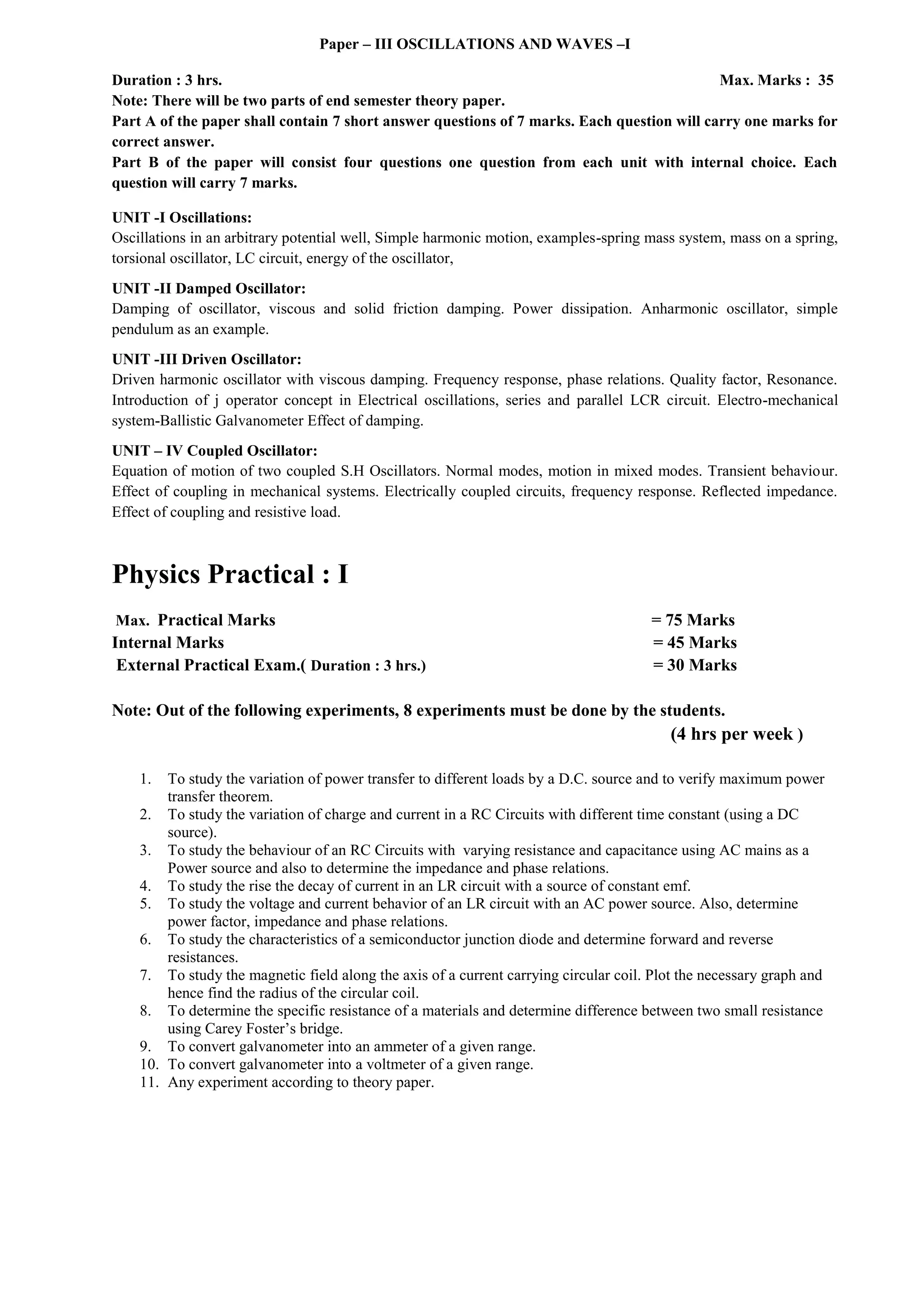 Paper – III OSCILLATIONS AND WAVES –I
Duration : 3 hrs. Max. Marks : 35
Note: There will be two parts of end semester theory paper.
Part A of the paper shall contain 7 short answer questions of 7 marks. Each question will carry one marks for
correct answer.
Part B of the paper will consist four questions one question from each unit with internal choice. Each
question will carry 7 marks.
UNIT -I Oscillations:
Oscillations in an arbitrary potential well, Simple harmonic motion, examples-spring mass system, mass on a spring,
torsional oscillator, LC circuit, energy of the oscillator,
UNIT -II Damped Oscillator:
Damping of oscillator, viscous and solid friction damping. Power dissipation. Anharmonic oscillator, simple
pendulum as an example.
UNIT -III Driven Oscillator:
Driven harmonic oscillator with viscous damping. Frequency response, phase relations. Quality factor, Resonance.
Introduction of j operator concept in Electrical oscillations, series and parallel LCR circuit. Electro-mechanical
system-Ballistic Galvanometer Effect of damping.
UNIT – IV Coupled Oscillator:
Equation of motion of two coupled S.H Oscillators. Normal modes, motion in mixed modes. Transient behaviour.
Effect of coupling in mechanical systems. Electrically coupled circuits, frequency response. Reflected impedance.
Effect of coupling and resistive load.
Physics Practical : I
Max. Practical Marks = 75 Marks
Internal Marks = 45 Marks
External Practical Exam.( Duration : 3 hrs.) = 30 Marks
Note: Out of the following experiments, 8 experiments must be done by the students.
(4 hrs per week )
1. To study the variation of power transfer to different loads by a D.C. source and to verify maximum power
transfer theorem.
2. To study the variation of charge and current in a RC Circuits with different time constant (using a DC
source).
3. To study the behaviour of an RC Circuits with varying resistance and capacitance using AC mains as a
Power source and also to determine the impedance and phase relations.
4. To study the rise the decay of current in an LR circuit with a source of constant emf.
5. To study the voltage and current behavior of an LR circuit with an AC power source. Also, determine
power factor, impedance and phase relations.
6. To study the characteristics of a semiconductor junction diode and determine forward and reverse
resistances.
7. To study the magnetic field along the axis of a current carrying circular coil. Plot the necessary graph and
hence find the radius of the circular coil.
8. To determine the specific resistance of a materials and determine difference between two small resistance
using Carey Foster’s bridge.
9. To convert galvanometer into an ammeter of a given range.
10. To convert galvanometer into a voltmeter of a given range.
11. Any experiment according to theory paper.
 