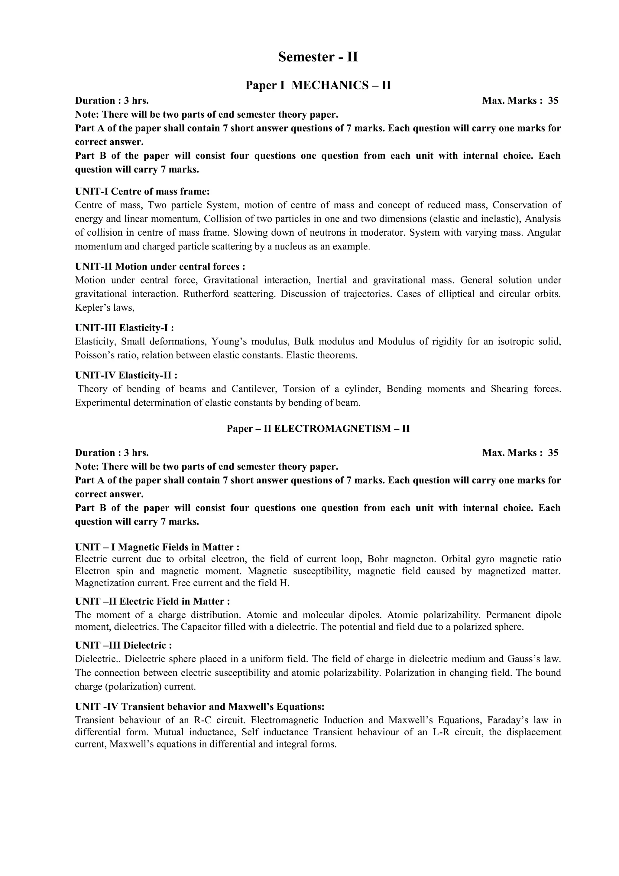 Semester - II
Paper I MECHANICS – II
Duration : 3 hrs. Max. Marks : 35
Note: There will be two parts of end semester theory paper.
Part A of the paper shall contain 7 short answer questions of 7 marks. Each question will carry one marks for
correct answer.
Part B of the paper will consist four questions one question from each unit with internal choice. Each
question will carry 7 marks.
UNIT-I Centre of mass frame:
Centre of mass, Two particle System, motion of centre of mass and concept of reduced mass, Conservation of
energy and linear momentum, Collision of two particles in one and two dimensions (elastic and inelastic), Analysis
of collision in centre of mass frame. Slowing down of neutrons in moderator. System with varying mass. Angular
momentum and charged particle scattering by a nucleus as an example.
UNIT-II Motion under central forces :
Motion under central force, Gravitational interaction, Inertial and gravitational mass. General solution under
gravitational interaction. Rutherford scattering. Discussion of trajectories. Cases of elliptical and circular orbits.
Kepler’s laws,
UNIT-III Elasticity-I :
Elasticity, Small deformations, Young’s modulus, Bulk modulus and Modulus of rigidity for an isotropic solid,
Poisson’s ratio, relation between elastic constants. Elastic theorems.
UNIT-IV Elasticity-II :
Theory of bending of beams and Cantilever, Torsion of a cylinder, Bending moments and Shearing forces.
Experimental determination of elastic constants by bending of beam.
Paper – II ELECTROMAGNETISM – II
Duration : 3 hrs. Max. Marks : 35
Note: There will be two parts of end semester theory paper.
Part A of the paper shall contain 7 short answer questions of 7 marks. Each question will carry one marks for
correct answer.
Part B of the paper will consist four questions one question from each unit with internal choice. Each
question will carry 7 marks.
UNIT – I Magnetic Fields in Matter :
Electric current due to orbital electron, the field of current loop, Bohr magneton. Orbital gyro magnetic ratio
Electron spin and magnetic moment. Magnetic susceptibility, magnetic field caused by magnetized matter.
Magnetization current. Free current and the field H.
UNIT –II Electric Field in Matter :
The moment of a charge distribution. Atomic and molecular dipoles. Atomic polarizability. Permanent dipole
moment, dielectrics. The Capacitor filled with a dielectric. The potential and field due to a polarized sphere.
UNIT –III Dielectric :
Dielectric.. Dielectric sphere placed in a uniform field. The field of charge in dielectric medium and Gauss’s law.
The connection between electric susceptibility and atomic polarizability. Polarization in changing field. The bound
charge (polarization) current.
UNIT -IV Transient behavior and Maxwell’s Equations:
Transient behaviour of an R-C circuit. Electromagnetic Induction and Maxwell’s Equations, Faraday’s law in
differential form. Mutual inductance, Self inductance Transient behaviour of an L-R circuit, the displacement
current, Maxwell’s equations in differential and integral forms.
 