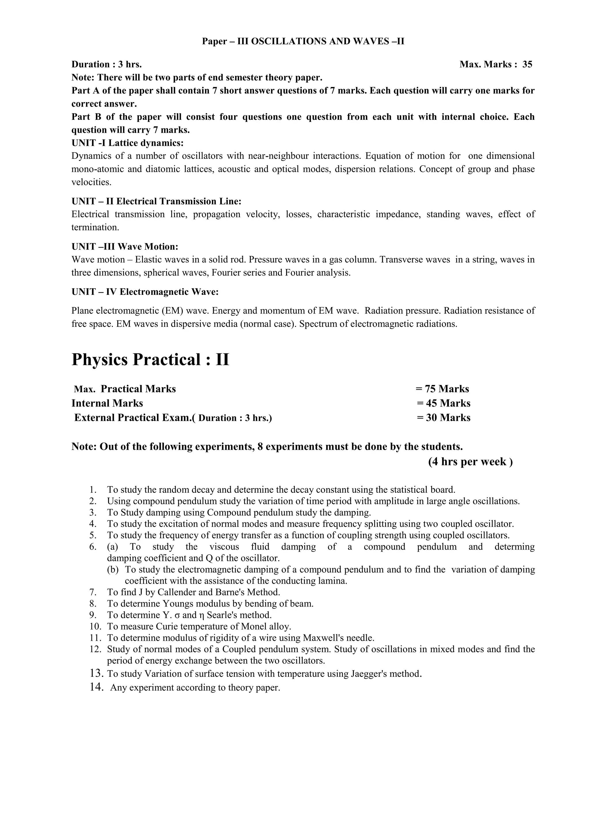 Paper – III OSCILLATIONS AND WAVES –II
Duration : 3 hrs. Max. Marks : 35
Note: There will be two parts of end semester theory paper.
Part A of the paper shall contain 7 short answer questions of 7 marks. Each question will carry one marks for
correct answer.
Part B of the paper will consist four questions one question from each unit with internal choice. Each
question will carry 7 marks.
UNIT -I Lattice dynamics:
Dynamics of a number of oscillators with near-neighbour interactions. Equation of motion for one dimensional
mono-atomic and diatomic lattices, acoustic and optical modes, dispersion relations. Concept of group and phase
velocities.
UNIT – II Electrical Transmission Line:
Electrical transmission line, propagation velocity, losses, characteristic impedance, standing waves, effect of
termination.
UNIT –III Wave Motion:
Wave motion – Elastic waves in a solid rod. Pressure waves in a gas column. Transverse waves in a string, waves in
three dimensions, spherical waves, Fourier series and Fourier analysis.
UNIT – IV Electromagnetic Wave:
Plane electromagnetic (EM) wave. Energy and momentum of EM wave. Radiation pressure. Radiation resistance of
free space. EM waves in dispersive media (normal case). Spectrum of electromagnetic radiations.
Physics Practical : II
Max. Practical Marks = 75 Marks
Internal Marks = 45 Marks
External Practical Exam.( Duration : 3 hrs.) = 30 Marks
Note: Out of the following experiments, 8 experiments must be done by the students.
(4 hrs per week )
1. To study the random decay and determine the decay constant using the statistical board.
2. Using compound pendulum study the variation of time period with amplitude in large angle oscillations.
3. To Study damping using Compound pendulum study the damping.
4. To study the excitation of normal modes and measure frequency splitting using two coupled oscillator.
5. To study the frequency of energy transfer as a function of coupling strength using coupled oscillators.
6. (a) To study the viscous fluid damping of a compound pendulum and determing
damping coefficient and Q of the oscillator.
(b) To study the electromagnetic damping of a compound pendulum and to find the variation of damping
coefficient with the assistance of the conducting lamina.
7. To find J by Callender and Barne's Method.
8. To determine Youngs modulus by bending of beam.
9. To determine Y. σ and η Searle's method.
10. To measure Curie temperature of Monel alloy.
11. To determine modulus of rigidity of a wire using Maxwell's needle.
12. Study of normal modes of a Coupled pendulum system. Study of oscillations in mixed modes and find the
period of energy exchange between the two oscillators.
13. To study Variation of surface tension with temperature using Jaegger's method.
14. Any experiment according to theory paper.
 