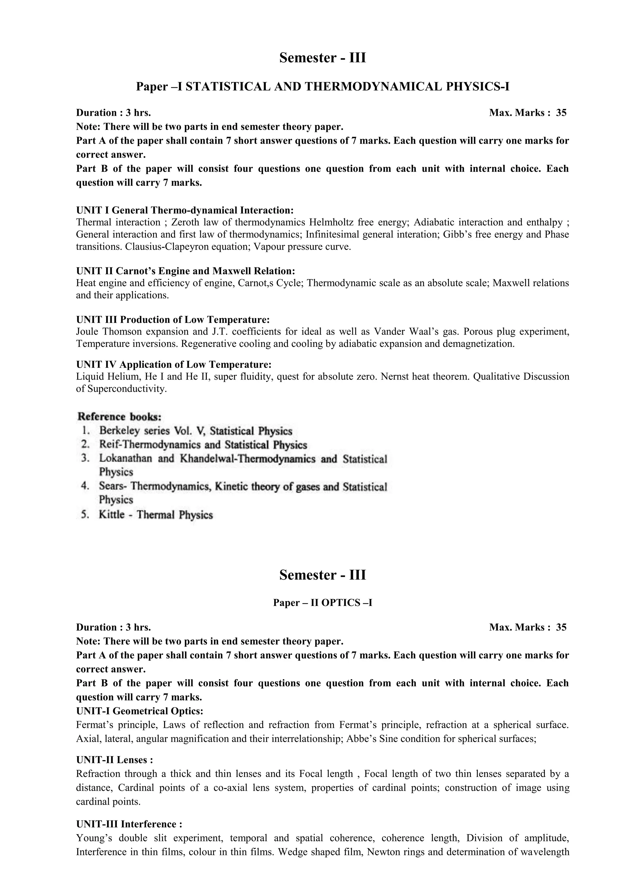 Semester - III
Paper –I STATISTICAL AND THERMODYNAMICAL PHYSICS-I
Duration : 3 hrs. Max. Marks : 35
Note: There will be two parts in end semester theory paper.
Part A of the paper shall contain 7 short answer questions of 7 marks. Each question will carry one marks for
correct answer.
Part B of the paper will consist four questions one question from each unit with internal choice. Each
question will carry 7 marks.
UNIT I General Thermo-dynamical Interaction:
Thermal interaction ; Zeroth law of thermodynamics Helmholtz free energy; Adiabatic interaction and enthalpy ;
General interaction and first law of thermodynamics; Infinitesimal general interation; Gibb’s free energy and Phase
transitions. Clausius-Clapeyron equation; Vapour pressure curve.
UNIT II Carnot’s Engine and Maxwell Relation:
Heat engine and efficiency of engine, Carnot,s Cycle; Thermodynamic scale as an absolute scale; Maxwell relations
and their applications.
UNIT III Production of Low Temperature:
Joule Thomson expansion and J.T. coefficients for ideal as well as Vander Waal’s gas. Porous plug experiment,
Temperature inversions. Regenerative cooling and cooling by adiabatic expansion and demagnetization.
UNIT IV Application of Low Temperature:
Liquid Helium, He I and He II, super fluidity, quest for absolute zero. Nernst heat theorem. Qualitative Discussion
of Superconductivity.
Semester - III
Paper – II OPTICS –I
Duration : 3 hrs. Max. Marks : 35
Note: There will be two parts in end semester theory paper.
Part A of the paper shall contain 7 short answer questions of 7 marks. Each question will carry one marks for
correct answer.
Part B of the paper will consist four questions one question from each unit with internal choice. Each
question will carry 7 marks.
UNIT-I Geometrical Optics:
Fermat’s principle, Laws of reflection and refraction from Fermat’s principle, refraction at a spherical surface.
Axial, lateral, angular magnification and their interrelationship; Abbe’s Sine condition for spherical surfaces;
UNIT-II Lenses :
Refraction through a thick and thin lenses and its Focal length , Focal length of two thin lenses separated by a
distance, Cardinal points of a co-axial lens system, properties of cardinal points; construction of image using
cardinal points.
UNIT-III Interference :
Young’s double slit experiment, temporal and spatial coherence, coherence length, Division of amplitude,
Interference in thin films, colour in thin films. Wedge shaped film, Newton rings and determination of wavelength
 