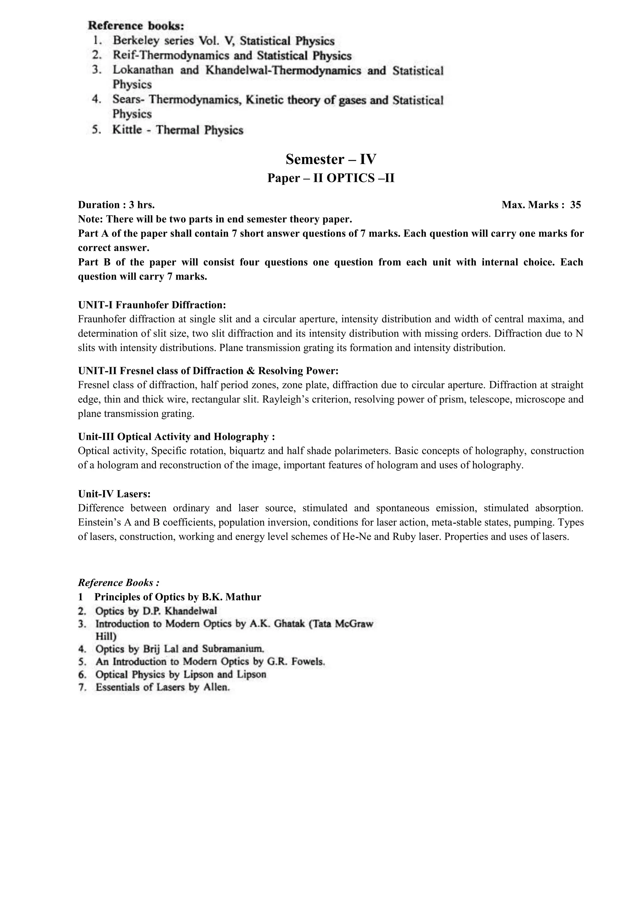 Semester – IV
Paper – II OPTICS –II
Duration : 3 hrs. Max. Marks : 35
Note: There will be two parts in end semester theory paper.
Part A of the paper shall contain 7 short answer questions of 7 marks. Each question will carry one marks for
correct answer.
Part B of the paper will consist four questions one question from each unit with internal choice. Each
question will carry 7 marks.
UNIT-I Fraunhofer Diffraction:
Fraunhofer diffraction at single slit and a circular aperture, intensity distribution and width of central maxima, and
determination of slit size, two slit diffraction and its intensity distribution with missing orders. Diffraction due to N
slits with intensity distributions. Plane transmission grating its formation and intensity distribution.
UNIT-II Fresnel class of Diffraction & Resolving Power:
Fresnel class of diffraction, half period zones, zone plate, diffraction due to circular aperture. Diffraction at straight
edge, thin and thick wire, rectangular slit. Rayleigh’s criterion, resolving power of prism, telescope, microscope and
plane transmission grating.
Unit-III Optical Activity and Holography :
Optical activity, Specific rotation, biquartz and half shade polarimeters. Basic concepts of holography, construction
of a hologram and reconstruction of the image, important features of hologram and uses of holography.
Unit-IV Lasers:
Difference between ordinary and laser source, stimulated and spontaneous emission, stimulated absorption.
Einstein’s A and B coefficients, population inversion, conditions for laser action, meta-stable states, pumping. Types
of lasers, construction, working and energy level schemes of He-Ne and Ruby laser. Properties and uses of lasers.
Reference Books :
1 Principles of Optics by B.K. Mathur
 