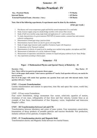 Semester – IV
Physics Practical : IV
Max. Practical Marks = 75 Marks
Internal Marks = 45 Marks
External Practical Exam. ( Duration : 3 hrs.) = 30 Marks
Note: Out of the following experiments, 8 experiments must be done by the students.
(4 hrs per week )
1. Plot thermo emf versus temperature graph and find the neutral temperature (Use sand bath)
2. Study of power supply using two diodes/bridge rectifiers with various filter circuits.
3. Study of half wave rectifier using single diode and application of L and π section filters.
4. To study characteristics of a given transistor PNP/NPN (Common emitter, common base and common
collector configurations
5. Determination of band gap using a junction diode.
6. Determination of power factor (cos ) of a given coil using CRO.
7. Study of single stage transistor audio amplifier (Variation of gain with frequency).
8. To determine e/m by Thomson's method.
9. Determination of velocity of sound in air by standing wave method using speaker, microphone and CRO
10. Measurement of inductance of a coil by Anderson's bridge.
11. Measurement of capacitance and dielectric constant of a liquid and gang condenser by de- Sauty Bridge.
12. Any experiment according to theory paper.
Semester – VI
Paper – I Mathematical Physics and Special Theory of Relativity – II
Duration : 3 hrs. Max. Marks : 35
Note: There will be two parts in end semester theory paper.
Part A of the paper shall contain 7 short answer questions of 7 marks. Each question will carry one marks for
correct answer.
Part B of the paper will consist four questions one question from each unit with internal choice. Each
question will carry 7 marks.
UNIT – I Lorentz Transformation:
Lorentz transformation and rotation in space-time, time like and space like vector, world line,
macro-causality.
UNIT – II Four vector Formulation:
Four vector formulation, energy momentum four vector, relativistic equation of motion,
invariance of rest mass, orthogonality of four force and four velocity, Lorentz force as an
example of four force, transformation of four frequency vector, longitudinal and transverse
Doppler’s effect.
UNIT – III Transformation between Lab and CM:
Transformation between laboratory and center of mass system. Four momentum conservation,
kinemations of decay products of unstable particles and reaction thresholds: Pair production,
inelastic collision of two particles, Compton effect.
UNIT – IV Transformation electric and Magnetic field:
Transformation electric and Magnetic fields between two inertial frames.
 