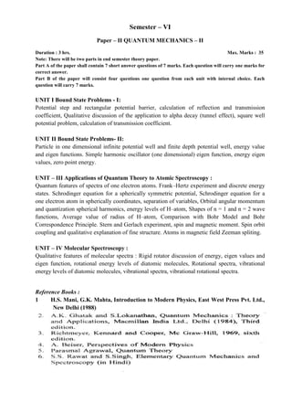 Semester – VI
Paper – II QUANTUM MECHANICS – II
Duration : 3 hrs. Max. Marks : 35
Note: There will be two parts in end semester theory paper.
Part A of the paper shall contain 7 short answer questions of 7 marks. Each question will carry one marks for
correct answer.
Part B of the paper will consist four questions one question from each unit with internal choice. Each
question will carry 7 marks.
UNIT I Bound State Problems - I:
Potential step and rectangular potential barrier, calculation of reflection and transmission
coefficient, Qualitative discussion of the application to alpha decay (tunnel effect), square well
potential problem, calculation of transmission coefficient.
UNIT II Bound State Problems- II:
Particle in one dimensional infinite potential well and finite depth potential well, energy value
and eigen functions. Simple harmonic oscillator (one dimensional) eigen function, energy eigen
values, zero point energy.
UNIT – III Applications of Quantum Theory to Atomic Spectroscopy :
Quantum features of spectra of one electron atoms. Frank–Hertz experiment and discrete energy
states. Schrodinger equation for a spherically symmetric potential, Schrodinger equation for a
one electron atom in spherically coordinates, separation of variables, Orbital angular momentum
and quantization spherical harmonics, energy levels of H–atom, Shapes of n = 1 and n = 2 wave
functions, Average value of radius of H–atom, Comparison with Bohr Model and Bohr
Correspondence Principle. Stern and Gerlach experiment, spin and magnetic moment. Spin orbit
coupling and qualitative explanation of fine structure. Atoms in magnetic field Zeeman spliting.
UNIT – IV Molecular Spectroscopy :
Qualitative features of molecular spectra : Rigid rotator discussion of energy, eigen values and
eigen function, rotational energy levels of diatomic molecules, Rotational spectra, vibrational
energy levels of diatomic molecules, vibrational spectra, vibrational rotational spectra.
Reference Books :
1 H.S. Mani, G.K. Mahta, Introduction to Modern Physics, East West Press Pvt. Ltd.,
New Delhi (1988)
 