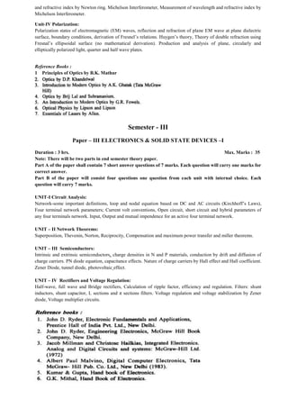 and refractive index by Newton ring. Michelson Interferometer, Measurement of wavelength and refractive index by
Michelson Interferometer.
Unit-IV Polarization:
Polarization states of electromagnetic (EM) waves, reflection and refraction of plane EM wave at plane dielectric
surface, boundary conditions, derivation of Fresnel’s relations. Huygen’s theory, Theory of double refraction using
Fresnal’s ellipsoidal surface (no mathematical derivation). Production and analysis of plane, circularly and
elliptically polarized light, quarter and half wave plates.
Reference Books :
1 Principles of Optics by B.K. Mathur
Semester - III
Paper – III ELECTRONICS & SOLID STATE DEVICES –I
Duration : 3 hrs. Max. Marks : 35
Note: There will be two parts in end semester theory paper.
Part A of the paper shall contain 7 short answer questions of 7 marks. Each question will carry one marks for
correct answer.
Part B of the paper will consist four questions one question from each unit with internal choice. Each
question will carry 7 marks.
UNIT-I Circuit Analysis:
Network-some important definitions, loop and nodal equation based on DC and AC circuits (Kirchhoff’s Laws),
Four terminal network parameters; Current volt conventions, Open circuit, short circuit and hybrid parameters of
any four terminals network. Input, Output and mutual impendence for an active four terminal network.
UNIT – II Network Theorems:
Superposition, Thevenin, Norton, Reciprocity, Compensation and maximum power transfer and miller theorems.
UNIT – III Semiconductors:
Intrinsic and extrinsic semiconductors, charge densities in N and P materials, conduction by drift and diffusion of
charge carriers. PN diode equation, capacitance effects. Nature of charge carriers by Hall effect and Hall coefficient.
Zener Diode, tunnel diode, photovoltaic effect.
UNIT – IV Rectifiers and Voltage Regulation:
Half-wave, full wave and Bridge rectifiers, Calculation of ripple factor, efficiency and regulation. Filters: shunt
inductors, shunt capacitor, L sections and π sections filters. Voltage regulation and voltage stabilization by Zener
diode, Voltage multiplier circuits.
 
