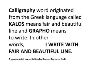 Calligraphy word originated
from the Greek language called
KALOS means fair and beautiful
line and GRAPHO means
to write. In other
words,           I WRITE WITH
FAIR AND BEAUTIFUL LINE.
A power point presentation by Ranjan Raghuvir Joshi
 