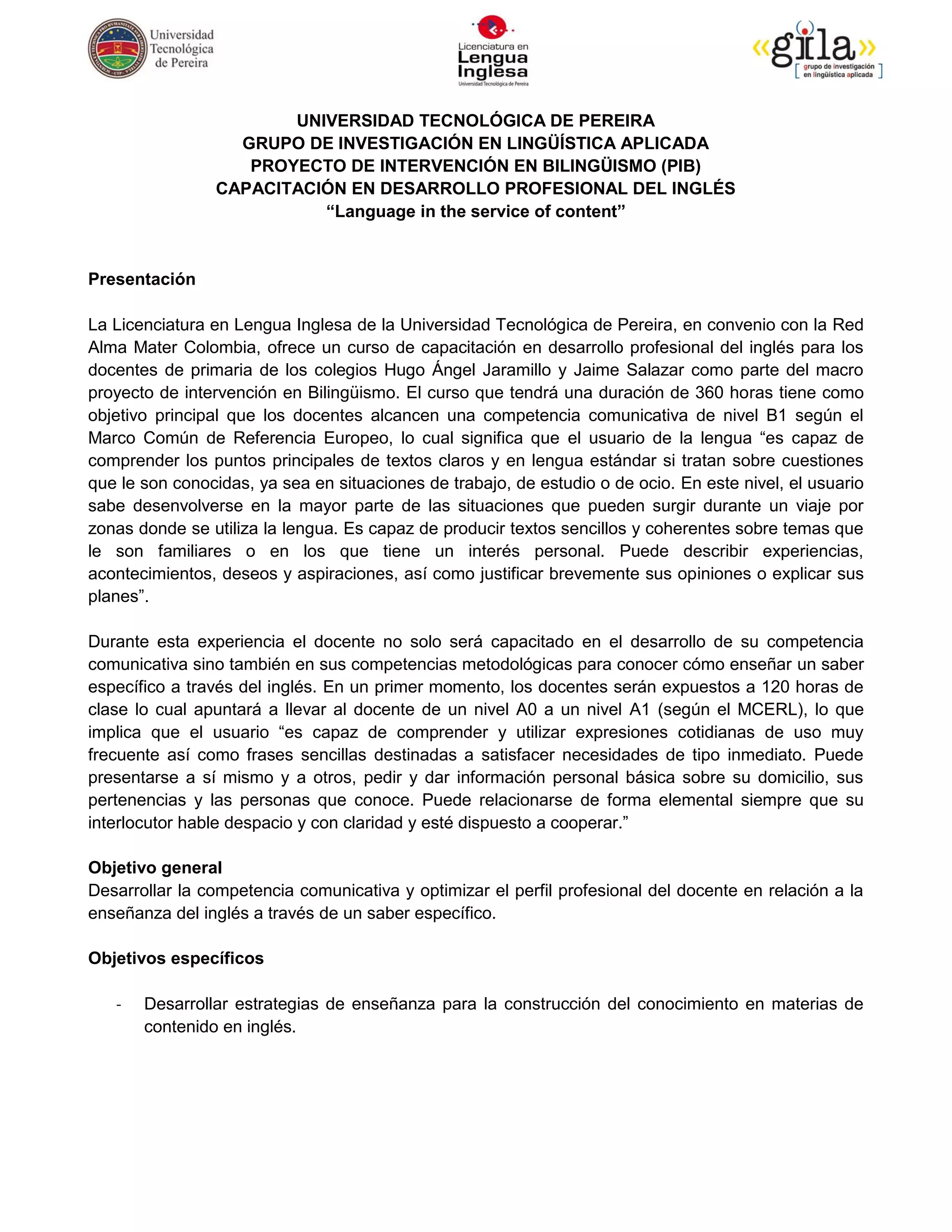 UNIVERSIDAD TECNOLÓGICA DE PEREIRA
                  GRUPO DE INVESTIGACIÓN EN LINGÜÍSTICA APLICADA
                   PROYECTO DE INTERVENCIÓN EN BILINGÜISMO (PIB)
                CAPACITACIÓN EN DESARROLLO PROFESIONAL DEL INGLÉS
                          “Language in the service of content”


Presentación

La Licenciatura en Lengua Inglesa de la Universidad Tecnológica de Pereira, en convenio con la Red
Alma Mater Colombia, ofrece un curso de capacitación en desarrollo profesional del inglés para los
docentes de primaria de los colegios Hugo Ángel Jaramillo y Jaime Salazar como parte del macro
proyecto de intervención en Bilingüismo. El curso que tendrá una duración de 360 horas tiene como
objetivo principal que los docentes alcancen una competencia comunicativa de nivel B1 según el
Marco Común de Referencia Europeo, lo cual significa que el usuario de la lengua “es capaz de
comprender los puntos principales de textos claros y en lengua estándar si tratan sobre cuestiones
que le son conocidas, ya sea en situaciones de trabajo, de estudio o de ocio. En este nivel, el usuario
sabe desenvolverse en la mayor parte de las situaciones que pueden surgir durante un viaje por
zonas donde se utiliza la lengua. Es capaz de producir textos sencillos y coherentes sobre temas que
le son familiares o en los que tiene un interés personal. Puede describir experiencias,
acontecimientos, deseos y aspiraciones, así como justificar brevemente sus opiniones o explicar sus
planes”.

Durante esta experiencia el docente no solo será capacitado en el desarrollo de su competencia
comunicativa sino también en sus competencias metodológicas para conocer cómo enseñar un saber
específico a través del inglés. En un primer momento, los docentes serán expuestos a 120 horas de
clase lo cual apuntará a llevar al docente de un nivel A0 a un nivel A1 (según el MCERL), lo que
implica que el usuario “es capaz de comprender y utilizar expresiones cotidianas de uso muy
frecuente así como frases sencillas destinadas a satisfacer necesidades de tipo inmediato. Puede
presentarse a sí mismo y a otros, pedir y dar información personal básica sobre su domicilio, sus
pertenencias y las personas que conoce. Puede relacionarse de forma elemental siempre que su
interlocutor hable despacio y con claridad y esté dispuesto a cooperar.”

Objetivo general
Desarrollar la competencia comunicativa y optimizar el perfil profesional del docente en relación a la
enseñanza del inglés a través de un saber específico.

Objetivos específicos

   -   Desarrollar estrategias de enseñanza para la construcción del conocimiento en materias de
       contenido en inglés.
 