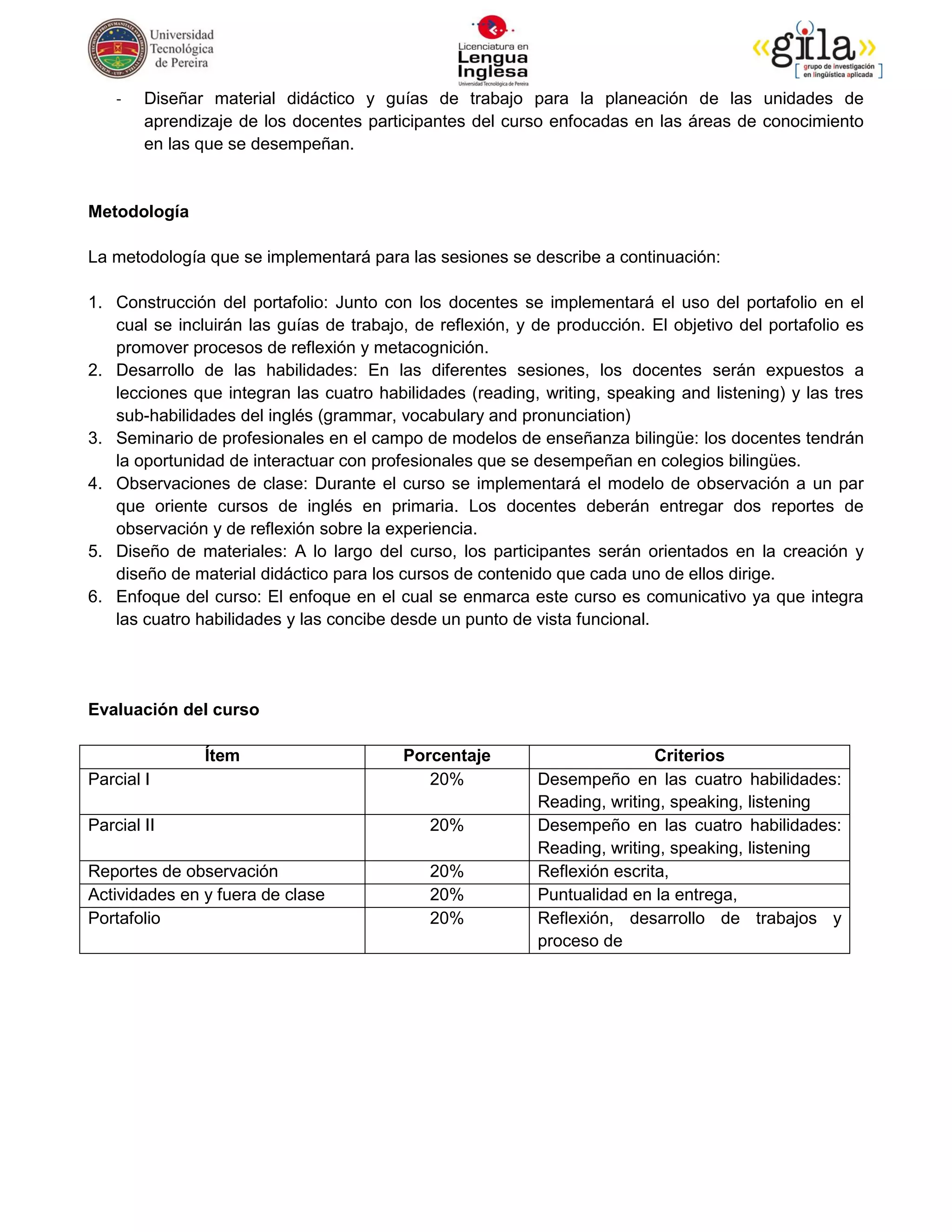 -   Diseñar material didáctico y guías de trabajo para la planeación de las unidades de
        aprendizaje de los docentes participantes del curso enfocadas en las áreas de conocimiento
        en las que se desempeñan.


Metodología

La metodología que se implementará para las sesiones se describe a continuación:

1. Construcción del portafolio: Junto con los docentes se implementará el uso del portafolio en el
   cual se incluirán las guías de trabajo, de reflexión, y de producción. El objetivo del portafolio es
   promover procesos de reflexión y metacognición.
2. Desarrollo de las habilidades: En las diferentes sesiones, los docentes serán expuestos a
   lecciones que integran las cuatro habilidades (reading, writing, speaking and listening) y las tres
   sub-habilidades del inglés (grammar, vocabulary and pronunciation)
3. Seminario de profesionales en el campo de modelos de enseñanza bilingüe: los docentes tendrán
   la oportunidad de interactuar con profesionales que se desempeñan en colegios bilingües.
4. Observaciones de clase: Durante el curso se implementará el modelo de observación a un par
   que oriente cursos de inglés en primaria. Los docentes deberán entregar dos reportes de
   observación y de reflexión sobre la experiencia.
5. Diseño de materiales: A lo largo del curso, los participantes serán orientados en la creación y
   diseño de material didáctico para los cursos de contenido que cada uno de ellos dirige.
6. Enfoque del curso: El enfoque en el cual se enmarca este curso es comunicativo ya que integra
   las cuatro habilidades y las concibe desde un punto de vista funcional.




Evaluación del curso

               Ítem                      Porcentaje                        Criterios
Parcial I                                   20%            Desempeño en las cuatro habilidades:
                                                           Reading, writing, speaking, listening
Parcial II                                   20%           Desempeño en las cuatro habilidades:
                                                           Reading, writing, speaking, listening
Reportes de observación                      20%           Reflexión escrita,
Actividades en y fuera de clase              20%           Puntualidad en la entrega,
Portafolio                                   20%           Reflexión, desarrollo de trabajos y
                                                           proceso de
 