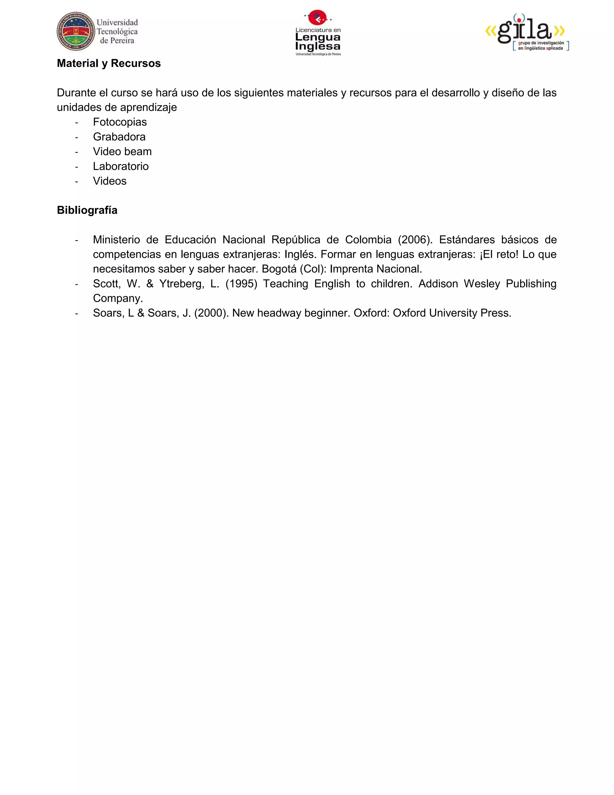 Material y Recursos

Durante el curso se hará uso de los siguientes materiales y recursos para el desarrollo y diseño de las
unidades de aprendizaje
    - Fotocopias
    - Grabadora
    - Video beam
    - Laboratorio
    - Videos

Bibliografía

   -   Ministerio de Educación Nacional República de Colombia (2006). Estándares básicos de
       competencias en lenguas extranjeras: Inglés. Formar en lenguas extranjeras: ¡El reto! Lo que
       necesitamos saber y saber hacer. Bogotá (Col): Imprenta Nacional.
   -   Scott, W. & Ytreberg, L. (1995) Teaching English to children. Addison Wesley Publishing
       Company.
   -   Soars, L & Soars, J. (2000). New headway beginner. Oxford: Oxford University Press.
 