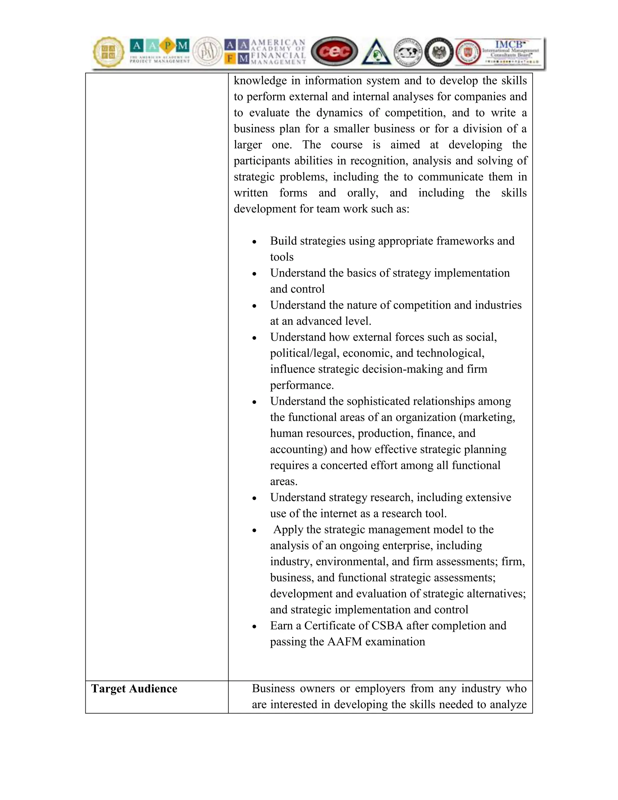 knowledge in information system and to develop the skills
to perform external and internal analyses for companies and
to evaluate the dynamics of competition, and to write a
business plan for a smaller business or for a division of a
larger one. The course is aimed at developing the
participants abilities in recognition, analysis and solving of
strategic problems, including the to communicate them in
written forms and orally, and including the skills
development for team work such as:
 Build strategies using appropriate frameworks and
tools
 Understand the basics of strategy implementation
and control
 Understand the nature of competition and industries
at an advanced level.
 Understand how external forces such as social,
political/legal, economic, and technological,
influence strategic decision-making and firm
performance.
 Understand the sophisticated relationships among
the functional areas of an organization (marketing,
human resources, production, finance, and
accounting) and how effective strategic planning
requires a concerted effort among all functional
areas.
 Understand strategy research, including extensive
use of the internet as a research tool.
 Apply the strategic management model to the
analysis of an ongoing enterprise, including
industry, environmental, and firm assessments; firm,
business, and functional strategic assessments;
development and evaluation of strategic alternatives;
and strategic implementation and control
 Earn a Certificate of CSBA after completion and
passing the AAFM examination
Target Audience Business owners or employers from any industry who
are interested in developing the skills needed to analyze
 