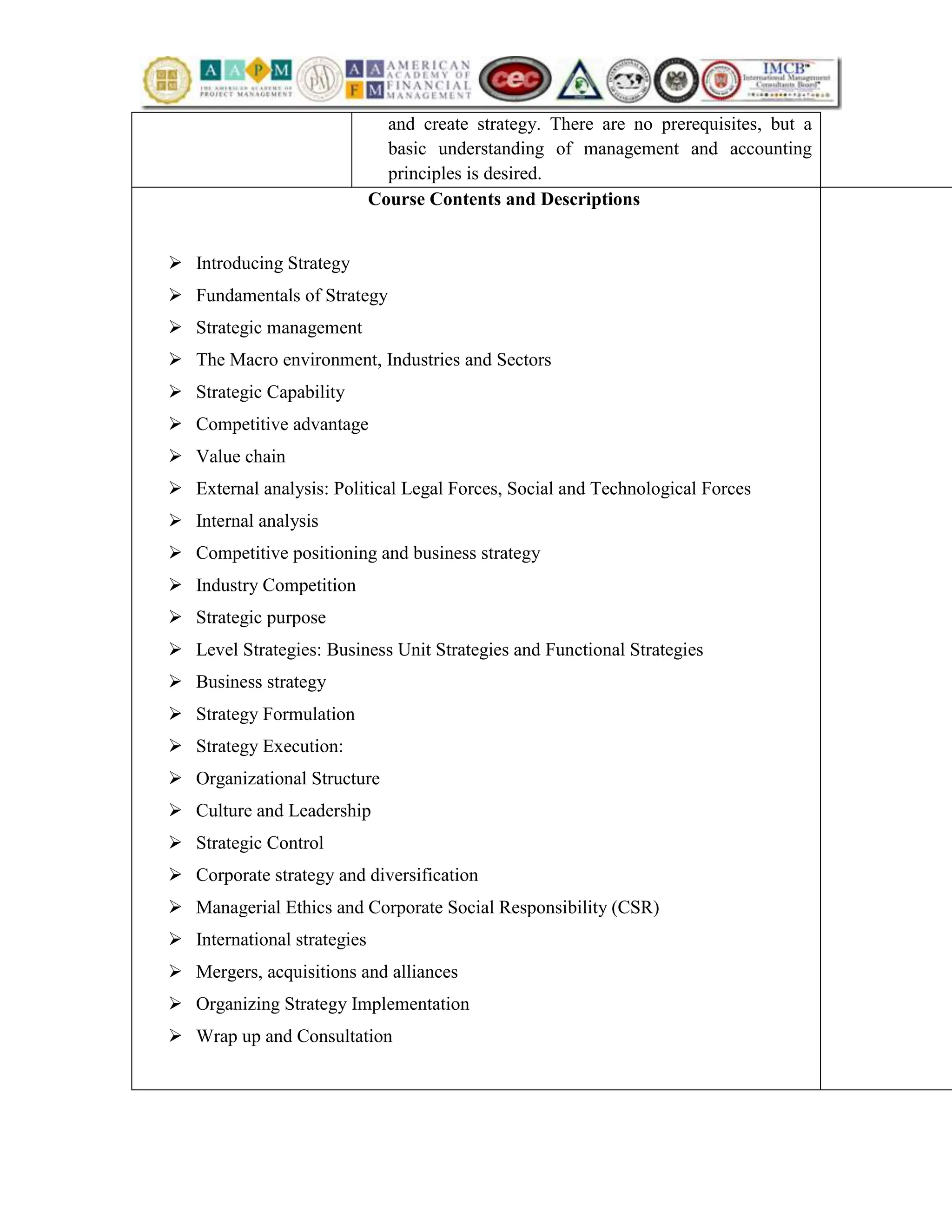 and create strategy. There are no prerequisites, but a
basic understanding of management and accounting
principles is desired.
Course Contents and Descriptions
 Introducing Strategy
 Fundamentals of Strategy
 Strategic management
 The Macro environment, Industries and Sectors
 Strategic Capability
 Competitive advantage
 Value chain
 External analysis: Political Legal Forces, Social and Technological Forces
 Internal analysis
 Competitive positioning and business strategy
 Industry Competition
 Strategic purpose
 Level Strategies: Business Unit Strategies and Functional Strategies
 Business strategy
 Strategy Formulation
 Strategy Execution:
 Organizational Structure
 Culture and Leadership
 Strategic Control
 Corporate strategy and diversification
 Managerial Ethics and Corporate Social Responsibility (CSR)
 International strategies
 Mergers, acquisitions and alliances
 Organizing Strategy Implementation
 Wrap up and Consultation
 