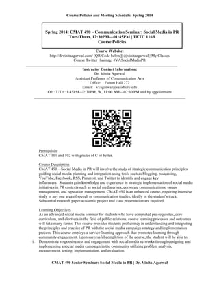 Course Policies and Meeting Schedule: Spring 2014

	
  
‘

Spring 2014: CMAT 490 – Communication Seminar: Social Media in PR
Tues/Thurs, 12:30PM—01:45PM | TETC 116B
Course Policies
	
  

Course Website:
http://drvinitaagarwal.com/ [QR Code below]| @vinitaagarwal | My Classes
Course Twitter Hashtag: #VASocialMediaPR
_____________________________________________________________________________
Instructor Contact Information:
Dr. Vinita Agarwal
Assistant Professor of Communication Arts
Office: Fulton Hall 272
Email: vxagarwal@salisbury.edu
OH: T/TH: 1:45PM—2:30PM, W, 11:00 AM—02:30 PM and by appointment
_____________________________________________________________________________

Prerequisite
CMAT 101 and 102 with grades of C or better.
Course Description
CMAT 490—Social Media in PR will involve the study of strategic communication principles
guiding social media planning and integration using tools such as blogging, podcasting,
YouTube, Facebook, RSS, Pinterest, and Twitter to identify and engage key
influencers. Students gain knowledge and experience in strategic implementation of social media
initiatives in PR contexts such as social media crises, corporate communications, issues
management, and reputation management. CMAT 490 is an enhanced course, requiring intensive
study in any one area of speech or communication studies, ideally in the student’s track.
Substantial research paper/academic project and class presentation are required.

i.

Learning Objectives
As an advanced social media seminar for students who have completed pre-requisites, core
curriculum, and electives in the field of public relations, course learning processes and outcomes
will take many forms. This course provides students proficiency in understanding and integrating
the principles and practice of PR with the social media campaign strategy and implementation
process. This course employs a service-learning approach that promotes learning through
community engagement. Upon successful completion of the course, the student will be able to:
Demonstrate responsiveness and engagement with social media networks through designing and
implementing a social media campaign in the community utilizing problem analysis,
measurement, testing, implementation, and evaluation.
CMAT 490 Senior Seminar: Social Media in PR | Dr. Vinita Agarwal

 