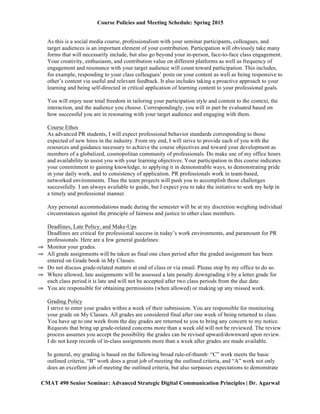 Course Policies and Meeting Schedule: Spring 2015
	
  
CMAT 490 Senior Seminar: Advanced Strategic Digital Communication Principles | Dr. Agarwal
As this is a social media course, professionalism with your seminar participants, colleagues, and
target audiences is an important element of your contribution. Participation will obviously take many
forms that will necessarily include, but also go beyond your in-person, face-to-face class engagement.
Your creativity, enthusiasm, and contribution value on different platforms as well as frequency of
engagement and resonance with your target audience will count toward participation. This includes,
for example, responding to your class colleagues’ posts on your content as well as being responsive to
other’s content via useful and relevant feedback. It also includes taking a proactive approach to your
learning and being self-directed in critical application of learning content to your professional goals.
You will enjoy near total freedom in tailoring your participation style and content to the context, the
interaction, and the audience you choose. Correspondingly, you will in part be evaluated based on
how successful you are in resonating with your target audience and engaging with them.
Course Ethos
As advanced PR students, I will expect professional behavior standards corresponding to those
expected of new hires in the industry. From my end, I will strive to provide each of you with the
resources and guidance necessary to achieve the course objectives and toward your development as
members of a globalized, cosmopolitan community of professionals. Do make use of my office hours
and availability to assist you with your learning objectives. Your participation in this course indicates
your commitment to gaining knowledge, to applying it in demonstrable ways, to demonstrating pride
in your daily work, and to consistency of application. PR professionals work in team-based,
networked environments. Thus the team projects will push you to accomplish those challenges
successfully. I am always available to guide, but I expect you to take the initiative to seek my help in
a timely and professional manner.
Any personal accommodations made during the semester will be at my discretion weighing individual
circumstances against the principle of fairness and justice to other class members.
Deadlines, Late Policy, and Make-Ups
Deadlines are critical for professional success in today’s work environments, and paramount for PR
professionals. Here are a few general guidelines:
⇒ Monitor your grades.
⇒ All grade assignments will be taken as final one class period after the graded assignment has been
entered on Grade book in My Classes.
⇒ Do not discuss grade-related matters at end of class or via email. Please stop by my office to do so.
⇒ Where allowed, late assignments will be assessed a late penalty downgrading it by a letter grade for
each class period it is late and will not be accepted after two class periods from the due date.
⇒ You are responsible for obtaining permissions (when allowed) or making up any missed work.
Grading Policy
I strive to enter your grades within a week of their submission. You are responsible for monitoring
your grade on My Classes. All grades are considered final after one week of being returned to class.
You have up to one week from the day grades are returned to you to bring any concern to my notice.
Requests that bring up grade-related concerns more than a week old will not be reviewed. The review
process assumes you accept the possibility the grades can be revised upward/downward upon review.
I do not keep records of in-class assignments more than a week after grades are made available.
In general, my grading is based on the following broad rule-of-thumb: “C” work meets the basic
outlined criteria, “B” work does a great job of meeting the outlined criteria, and “A” work not only
 