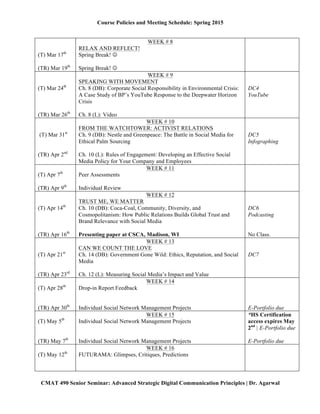 Course Policies and Meeting Schedule: Spring 2015
	
  
CMAT 490 Senior Seminar: Advanced Strategic Digital Communication Principles | Dr. Agarwal
(T) Mar 24th
(TR) Mar 26th
WEEK # 9
SPEAKING WITH MOVEMENT
Ch. 8 (DB): Corporate Social Responsibility in Environmental Crisis:
A Case Study of BP’s YouTube Response to the Deepwater Horizon
Crisis
Ch. 8 (L): Video
DC4
YouTube
(T) Mar 31st
(TR) Apr 2nd
WEEK # 10
FROM THE WATCHTOWER: ACTIVIST RELATIONS
Ch. 9 (DB): Nestle and Greenpeace: The Battle in Social Media for
Ethical Palm Sourcing
Ch. 10 (L): Rules of Engagement: Developing an Effective Social
Media Policy for Your Company and Employees
DC5
Infographing
(T) Apr 7th
(TR) Apr 9th
WEEK # 11
Peer Assessments
Individual Review
(T) Apr 14th
(TR) Apr 16th
WEEK # 12
TRUST ME, WE MATTER
Ch. 10 (DB): Coca-Coal, Community, Diversity, and
Cosmopolitanism: How Public Relations Builds Global Trust and
Brand Relevance with Social Media
Presenting paper at CSCA, Madison, WI
DC6
Podcasting
No Class.
(T) Apr 21st
(TR) Apr 23rd
WEEK # 13
CAN WE COUNT THE LOVE
Ch. 14 (DB): Government Gone Wild: Ethics, Reputation, and Social
Media
Ch. 12 (L): Measuring Social Media’s Impact and Value
DC7
(T) Apr 28th
(TR) Apr 30th
WEEK # 14
Drop-in Report Feedback
Individual Social Network Management Projects E-Portfolio due
(T) May 5th
(TR) May 7th
WEEK # 15
Individual Social Network Management Projects
Individual Social Network Management Projects
*HS Certification
access expires May
2nd
| E-Portfolio due
E-Portfolio due
(T) May 12th
WEEK # 16
FUTURAMA: Glimpses, Critiques, Predictions
Finals Week
May 14—21
Wed, May 20th
, 10:45AM—1:15PM
Finals Day (Brand/Consultant Report hardcopy due)
 