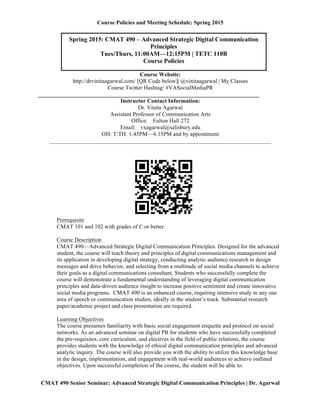 Course Policies and Meeting Schedule: Spring 2015
	
  
CMAT 490 Senior Seminar: Advanced Strategic Digital Communication Principles | Dr. Agarwal
‘
Course Website:
http://drvinitaagarwal.com/ [QR Code below]| @vinitaagarwal | My Classes
Course Twitter Hashtag: #VASocialMediaPR
_____________________________________________________________________________
Instructor Contact Information:
Dr. Vinita Agarwal
Assistant Professor of Communication Arts
Office: Fulton Hall 272
Email: vxagarwal@salisbury.edu
OH: T/TH: 1:45PM—4:15PM and by appointment
_____________________________________________________________________________
Prerequisite
CMAT 101 and 102 with grades of C or better.
Course Description
CMAT 490—Advanced Strategic Digital Communication Principles. Designed for the advanced
student, the course will teach theory and principles of digital communications management and
its application in developing digital strategy, conducting analytic audience research to design
messages and drive behavior, and selecting from a multitude of social media channels to achieve
their goals as a digital communications consultant. Students who successfully complete the
course will demonstrate a fundamental understanding of leveraging digital communication
principles and data-driven audience insight to increase positive sentiment and create innovative
social media programs. CMAT 490 is an enhanced course, requiring intensive study in any one
area of speech or communication studies, ideally in the student’s track. Substantial research
paper/academic project and class presentation are required.
Learning Objectives
The course presumes familiarity with basic social engagement etiquette and protocol on social
networks. As an advanced seminar on digital PR for students who have successfully completed
the pre-requisites, core curriculum, and electives in the field of public relations, the course
provides students with the knowledge of ethical digital communication principles and advanced
analytic inquiry. The course will also provide you with the ability to utilize this knowledge base
Spring 2015: CMAT 490 – Advanced Strategic Digital Communication
Principles
Tues/Thurs, 11:00AM—12:15PM | TETC 110B
Course Policies
	
  
 