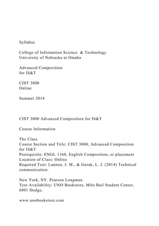 Syllabus
College of Information Science & Technology
University of Nebraska at Omaha
Advanced Composition
for IS&T
CIST 3000
Online
Summer 2014
CIST 3000 Advanced Composition for IS&T
Course Information
The Class
Course Section and Title: CIST 3000, Advanced Composition
for IS&T
Prerequisite: ENGL 1160, English Composition, or placement
Location of Class: Online
Required Text: Lannon, J. M., & Gurak, L. J. (2014) Technical
communication.
New York, NY. Pearson Longman.
Text Availability: UNO Bookstore, Milo Bail Student Center,
6001 Dodge,
www.unobookstore.com
 