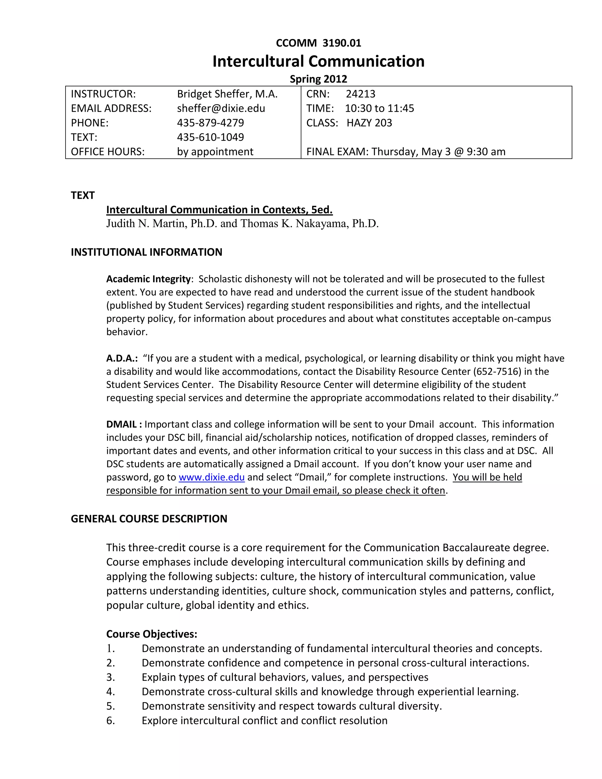 CCOMM 3190.01
                               Intercultural Communication
                                                 Spring 2012
INSTRUCTOR:            Bridget Sheffer, M.A.        CRN: 24213
EMAIL ADDRESS:         sheffer@dixie.edu            TIME: 10:30 to 11:45
                                                             sheffer@dixie.edu
PHONE:                 435-879-4279                 CLASS: HAZY 203
TEXT:                  435-610-1049
OFFICE HOURS:          by appointment                FINAL EXAM: Thursday, May 3 @ 9:30 am


TEXT
       Intercultural Communication in Contexts, 5ed.
       Judith N. Martin, Ph.D. and Thomas K. Nakayama, Ph.D.

INSTITUTIONAL INFORMATION

       Academic Integrity: Scholastic dishonesty will not be tolerated and will be prosecuted to the fullest
       extent. You are expected to have read and understood the current issue of the student handbook
       (published by Student Services) regarding student responsibilities and rights, and the intellectual
       property policy, for information about procedures and about what constitutes acceptable on-campus
       behavior.

       A.D.A.: “If you are a student with a medical, psychological, or learning disability or think you might have
       a disability and would like accommodations, contact the Disability Resource Center (652-7516) in the
       Student Services Center. The Disability Resource Center will determine eligibility of the student
       requesting special services and determine the appropriate accommodations related to their disability.”

       DMAIL : Important class and college information will be sent to your Dmail account. This information
       includes your DSC bill, financial aid/scholarship notices, notification of dropped classes, reminders of
       important dates and events, and other information critical to your success in this class and at DSC. All
       DSC students are automatically assigned a Dmail account. If you don’t know your user name and
       password, go to www.dixie.edu and select “Dmail,” for complete instructions. You will be held
       responsible for information sent to your Dmail email, so please check it often.

GENERAL COURSE DESCRIPTION

       This three-credit course is a core requirement for the Communication Baccalaureate degree.
       Course emphases include developing intercultural communication skills by defining and
       applying the following subjects: culture, the history of intercultural communication, value
       patterns understanding identities, culture shock, communication styles and patterns, conflict,
       popular culture, global identity and ethics.

       Course Objectives:
       1.     Demonstrate an understanding of fundamental intercultural theories and concepts.
       2.     Demonstrate confidence and competence in personal cross-cultural interactions.
       3.     Explain types of cultural behaviors, values, and perspectives
       4.     Demonstrate cross-cultural skills and knowledge through experiential learning.
       5.     Demonstrate sensitivity and respect towards cultural diversity.
       6.     Explore intercultural conflict and conflict resolution
 