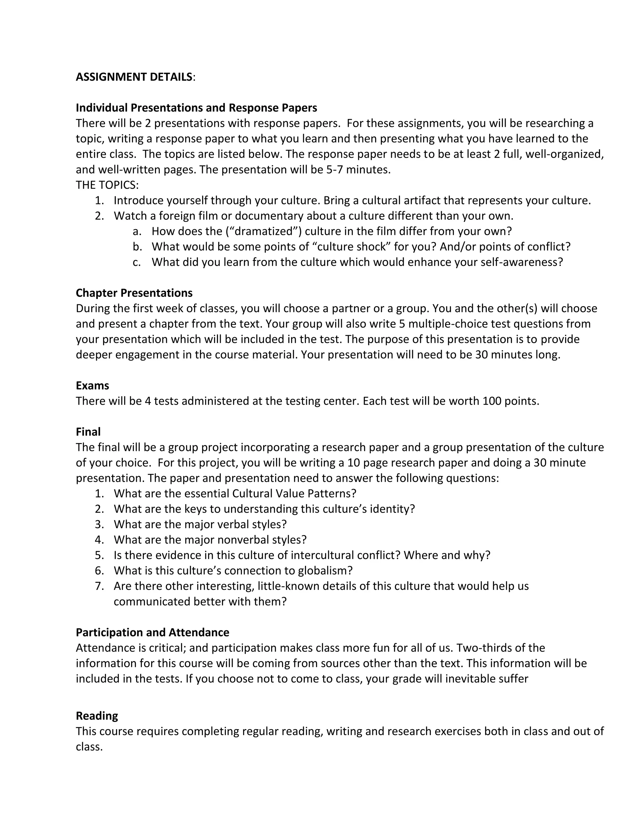 ASSIGNMENT DETAILS:

Individual Presentations and Response Papers
There will be 2 presentations with response papers. For these assignments, you will be researching a
topic, writing a response paper to what you learn and then presenting what you have learned to the
entire class. The topics are listed below. The response paper needs to be at least 2 full, well-organized,
and well-written pages. The presentation will be 5-7 minutes.
THE TOPICS:
    1. Introduce yourself through your culture. Bring a cultural artifact that represents your culture.
    2. Watch a foreign film or documentary about a culture different than your own.
            a. How does the (“dramatized”) culture in the film differ from your own?
            b. What would be some points of “culture shock” for you? And/or points of conflict?
            c. What did you learn from the culture which would enhance your self-awareness?

Chapter Presentations
During the first week of classes, you will choose a partner or a group. You and the other(s) will choose
and present a chapter from the text. Your group will also write 5 multiple-choice test questions from
your presentation which will be included in the test. The purpose of this presentation is to provide
deeper engagement in the course material. Your presentation will need to be 30 minutes long.

Exams
There will be 4 tests administered at the testing center. Each test will be worth 100 points.

Final
The final will be a group project incorporating a research paper and a group presentation of the culture
of your choice. For this project, you will be writing a 10 page research paper and doing a 30 minute
presentation. The paper and presentation need to answer the following questions:
    1. What are the essential Cultural Value Patterns?
    2. What are the keys to understanding this culture’s identity?
    3. What are the major verbal styles?
    4. What are the major nonverbal styles?
    5. Is there evidence in this culture of intercultural conflict? Where and why?
    6. What is this culture’s connection to globalism?
    7. Are there other interesting, little-known details of this culture that would help us
       communicated better with them?

Participation and Attendance
Attendance is critical; and participation makes class more fun for all of us. Two-thirds of the
information for this course will be coming from sources other than the text. This information will be
included in the tests. If you choose not to come to class, your grade will inevitable suffer

Reading
This course requires completing regular reading, writing and research exercises both in class and out of
class.
 