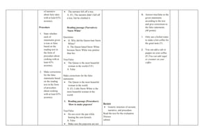 of narrative        •    The narrator fell off a tree.
   about fairy tales       A: (F). The narrator didn’t fall off                                      B. Answer true/false to the
   with at least 65%       a tree, but he climbed it.                                                   given statements
   accuracy.                                                                                            according to the text
                                                                                                        and give corrections to
Procedure                  Reading passage (Narrative):                                                 the false statements.
                           ‘Snow White’                                                                 (40 points)
1. State whether
   each of             Questions:                                                                    1. Only use a boiled water
   statements given    • Q: Why did the Queen hate Snow                                                 to make a hot coffee for
   is true or false        White?                                                                       the great taste.(T)
   based on the           A: The Queen hated Snow White
   reading text in        because Snow White was prettier                                            2. You can add a salt or
   the form of            than her.                                                                     pepper on your coffee.
   procedure about                                                                                      (F) You can add sugar
   cooking with at     True/False                                                                       or creamer on your
   least 65%            • The Queen is the most beautiful                                               coffee
   accuracy.               woman in the world.(T/F)
                          A: False
2. Make corrections
   for the false       Make corrections for the false
   statements based    statements
   on the reading       • The Queen is the most beautiful
   text in the form         woman in the world.
   of procedure            A: (F). Little Snow-White is the
   about cooking           most beautiful woman in the
   with at least 65%       world.
   accuracy.
                       1. Reading passage (Procedure):
                          ‘How to make popcorn’                   Review
                                                                   • Generic structure of recount,
                       True/False                                     narrative, and procedure
                        • Do not cover the pan while              Read the text for the evaluation
                           heating the corn kernels.              Discuss
                          A: False                                submit
                        • Make sure the popcorns are not
 
