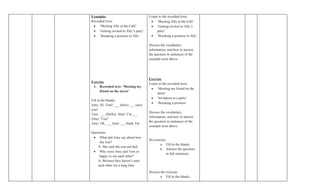 Examples                               Listen to the recorded texts:
Recorded texts:                         • ‘Meeting Ally at the Café’
 • ‘Meeting Ally at the Café’           • ‘Getting invited to Ally’s
 • ‘Getting invited to Ally’s party’         party’
 • ‘Breaking a promise to Ally’         • ‘Breaking a promise to Ally’

                                       Discuss the vocabulary,
                                       information, and how to answer
                                       the question in sentences of the
                                       example texts above.




                                       Exercise
Exercise                               Listen to the recorded texts:
 1. Recorded text: ‘Meeting my
                                        • ‘Meeting my friend on the
     friend on the street’
                                             street’
                                        • ‘Invitation to a party’
Fill in the blanks:
                                        • ‘Breaking a promise’
Amy: Hi, Tom! ___ (how) ___ (are)
you?
                                       Discuss the vocabulary,
Tom: ___ (Hello), Amy! I’m ___
                                       information, and how to answer
(fine). You?
                                       the question in sentences of the
Amy: Oh, ___ (not) ___ (bad). Etc
                                       example texts above.
Questions:
 • What did Amy say about how
                                       Do exercise:
     she was?
                                              a. Fill in the blanks
    A: She said she was not bad.
                                              b. Answer the question
 • Why were Amy and Tom so
                                                   in full sentences
     happy to see each other?
    A: Because they haven’t seen
    each other for a long time.
                                       Discuss the exercise:
                                               a. Fill in the blanks
 