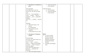 2. Recorded text: ‘Invitation to a             b. Answer the question
    party’                                         in full sentences

Fill in the blanks:                      Collect the exercise:
Tim: Hello? Sue, it’s me Tim.                    a. Fill in the blanks
Sue: Oh. Hi, Tim! How can I help                 b. Answer the question
you?                                                  in full sentences
Tim: Um… I was wondering if ___
(you) ___ (would) ___ (like) to ___
(come) to ___ (my) ___ (party) this
Saturday.
Sue: Yes, I ___ (would) ___ (love) to!
Etc

Questions:
 • What kind of party is Tim
     having?
    A: A cocktail party.
 • What did Sue say to the
     invitation?
    A: She said she’d love to come.

 3. Recorded text: ‘Breaking a           Review
    promise’                              • A variety of simple
                                              discourse involving
Fill in the blanks:                           greetings, farewells,
Jim: Hey, Lee! I need to talk to you.         agreeing to invitations,
Lee: About what?                              keeping and breaking
Jim: I ___ (am) ___ (sorry) I ___             promises
(can’t) ___ (make) it to the hearing.     • Vocabulary and language
Lee: But, ___ (why)? You know I               items
need your support.
Jim: I know. But, Marcia has to ___
(have) an ___ (operation). Etc
Questions:
  • Why is Jim unable to keep his
 