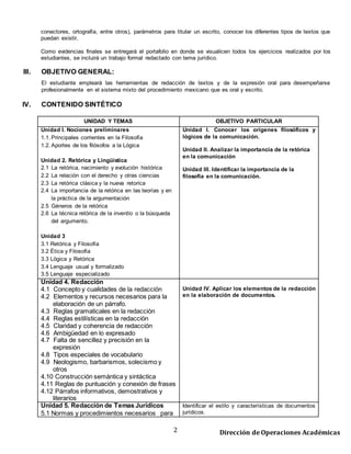2 Dirección de Operaciones Académicas
Como evidencias finales se entregará el portafolio en donde se visualicen todos los ejercicios realizados por los
estudiantes, se incluirá un trabajo formal redactado con tema jurídico.
III. OBJETIVO GENERAL:
El estudiante empleará las herramientas de redacción de textos y de la expresión oral para desempeñarse
profesionalmente en el sistema mixto del procedimiento mexicano que es oral y escrito.
IV. CONTENIDO SINTÉTICO
UNIDAD Y TEMAS OBJETIVO PARTICULAR
Unidad I. Nociones preliminares
1.1. Principales corrientes en la Filosofía
1.2. Aportes de los filósofos a la Lógica
Unidad 2. Retórica y Lingüística
2.1 La retórica, nacimiento y evolución histórica
2.2 La relación con el derecho y otras ciencias
2.3 La retórica clásica y la nueva retorica
2.4 La importancia de la retórica en las teorías y en
la práctica de la argumentación
2.5 Géneros de la retórica
2.6 La técnica retórica de la inventio o la búsqueda
del argumento.
Unidad 3
3.1 Retórica y Filosofía
3.2 Ética y Filosofía
3.3 Lógica y Retórica
3.4 Lenguaje usual y formalizado
3.5 Lenguaje especializado
Unidad I. Conocer los orígenes filosóficos y
lógicos de la comunicación.
Unidad II. Analizar la importancia de la retórica
en la comunicación
Unidad III. Identificar la importancia de la
filosofía en la comunicación.
Unidad 4. Redacción
4.1 Concepto y cualidades de la redacción
4.2 Elementos y recursos necesarios para la
elaboración de un párrafo.
4.3 Reglas gramaticales en la redacción
4.4 Reglas estilísticas en la redacción
4.5 Claridad y coherencia de redacción
4.6 Ambigüedad en lo expresado
4.7 Falta de sencillez y precisión en la
expresión
4.8 Tipos especiales de vocabulario
4.9 Neologismo, barbarismos, solecismo y
otros
4.10 Construcción semántica y sintáctica
4.11 Reglas de puntuación y conexión de frases
4.12 Párrafos informativos, demostrativos y
literarios
Unidad IV. Aplicar los elementos de la redacción
en la elaboración de documentos.
Unidad 5. Redacción de Temas Jurídicos
5.1 Normas y procedimientos necesarios para
desarrollar una idea.
Identificar el estilo y características de documentos
jurídicos.
Exposición docente con ejemplos de los temas a
abordar.
 