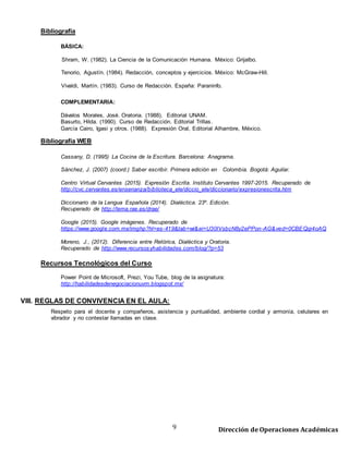 9 Dirección de Operaciones Académicas
Bibliografía
BÁSICA:
Shram, W. (1982). La Ciencia de la Comunicación Humana. México: Grijalbo.
Tenorio, Agustín. (1984). Redacción, conceptos y ejercicios. México: McGraw-Hill.
Vivaldi, Martín. (1983). Curso de Redacción. España: Paraninfo.
COMPLEMENTARIA:
Dávalos Morales, José. Oratoria. (1988). Editorial UNAM.
Basurto, Hilda. (1990). Curso de Redacción. Editorial Trillas.
García Cairo, Igasi y otros. (1988). Expresión Oral, Editorial Alhambre, México.
Bibliografía WEB
Cassany, D. (1995) La Cocina de la Escritura. Barcelona: Anagrama.
Sánchez, J. (2007) (coord.) Saber escribir. Primera edición en Colombia. Bogotá: Aguilar.
Centro Virtual Cervantes (2015). Expresión Escrita. Instituto Cervantes 1997-2015. Recuperado de
http://cvc.cervantes.es/ensenanza/biblioteca_ele/diccio_ele/diccionario/expresionescrita.htm
Diccionario de la Lengua Española (2014). Dialéctica. 23º. Edición.
Recuperado de http://lema.rae.es/drae/
Google (2015). Google imágenes. Recuperado de
https://www.google.com.mx/imghp?hl=es-419&tab=wi&ei=U30IVsbcN8y2ePPon-AG&ved=0CBEQqi4oAQ
Moreno, J., (2012). Diferencia entre Retórica, Dialéctica y Oratoria.
Recuperado de http://www.recursosyhabilidades.com/blog/?p=53
Recursos Tecnológicos del Curso
Power Point de Microsoft, Prezi, You Tube, blog de la asignatura:
http://habilidadesdenegociacionuvm.blogspot.mx/
VIII. REGLAS DE CONVIVENCIA EN EL AULA:
Respeto para el docente y compañeros, asistencia y puntualidad, ambiente cordial y armonía, celulares en
vibrador y no contestar llamadas en clase.
 