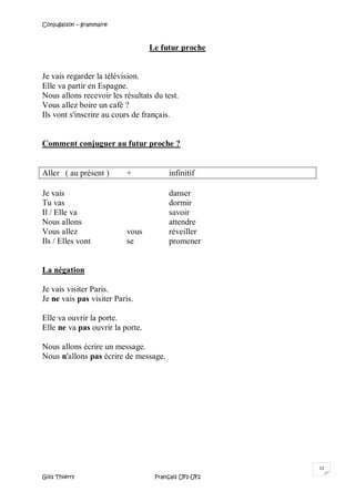 Conjugaison – grammaire
Gilis Thierry Français UF1-UF2
11
Le futur proche
Je vais regarder la télévision.
Elle va partir en Espagne.
Nous allons recevoir les résultats du test.
Vous allez boire un café ?
Ils vont s'inscrire au cours de français.
Comment conjuguer au futur proche ?
Aller ( au présent ) + infinitif
Je vais danser
Tu vas dormir
Il / Elle va savoir
Nous allons attendre
Vous allez vous réveiller
Ils / Elles vont se promener
La négation
Je vais visiter Paris.
Je ne vais pas visiter Paris.
Elle va ouvrir la porte.
Elle ne va pas ouvrir la porte.
Nous allons écrire un message.
Nous n'allons pas écrire de message.
 