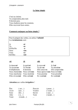 Conjugaison – grammaire
Gilis Thierry Français UF1-UF2
13
Le futur simple
J’irai au cinéma.
Tu comprendras plus tard.
Il dormira peu.
Vous étudierez pour les examens.
Elles recevront leurs amies.
Comment conjuguer au futur simple ?
Pour la plupart des verbes, on utilise l’infinitif.
Les terminaisons sont :
Je -ai
Tu -as
Il/Elle/On -a
Nous -ons
Vous -ez
Ils/Elles -ont
-er -ir -oir -re
Je danserai Je partirai Je recevrai Je lirai
Tu écouteras Tu finiras Tu devras Tu attendras
Il téléphonera Il dormira Elle concevra Elle comprendra
Nous chanterons Nous sortirons Nous apercevrons Nous écrirons
Vous marcherez Vous mentirez Vous pourrez Vous prendrez
Elles réviseront Elles saliront Ils voudront Ils vendront
Attention aux verbes irréguliers !
Être ( ser... ) Pouvoir ( pourr... )
Avoir (aur... ) Vouloir ( voudr... )
Faire (fer... ) Savoir ( saur... )
Aller ( ir... ) Tenir ( tiendr... )
Venir (viendr... ) ...
 