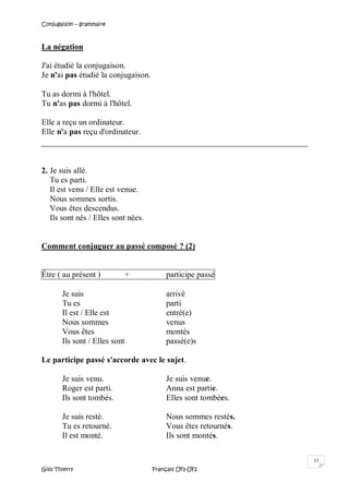 Conjugaison – grammaire
Gilis Thierry Français UF1-UF2
17
La négation
J'ai étudié la conjugaison.
Je n'ai pas étudié la conjugaison.
Tu as dormi à l'hôtel.
Tu n'as pas dormi à l'hôtel.
Elle a reçu un ordinateur.
Elle n'a pas reçu d'ordinateur.
2. Je suis allé.
Tu es parti.
Il est venu / Elle est venue.
Nous sommes sortis.
Vous êtes descendus.
Ils sont nés / Elles sont nées.
Comment conjuguer au passé composé ? (2)
Être ( au présent ) + participe passé
Je suis arrivé
Tu es parti
Il est / Elle est entré(e)
Nous sommes venus
Vous êtes montés
Ils sont / Elles sont passé(e)s
Le participe passé s'accorde avec le sujet.
Je suis venu. Je suis venue.
Roger est parti. Anna est partie.
Ils sont tombés. Elles sont tombées.
Je suis resté. Nous sommes restés.
Tu es retourné. Vous êtes retournés.
Il est monté. Ils sont montés.
 