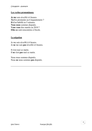 Conjugaison – grammaire
Gilis Thierry Français UF1-UF2
19
Les verbes pronominaux
Je me suis réveillé à 6 heures.
Tu t'es promenée au Cinquantenaire ?
Il s'est habillé en 5 minutes.
Nous nous sommes disputés.
Vous vous êtes mariés en 2010 ?
Elles se sont rencontrées à l'école.
La négation
Je me suis réveillé à 6 heures.
Je ne me suis pas réveillé à 6 heures.
Il s'est rasé ce matin.
Il ne s'est pas rasé ce matin.
Nous nous sommes disputés.
Nous ne nous sommes pas disputés.
 