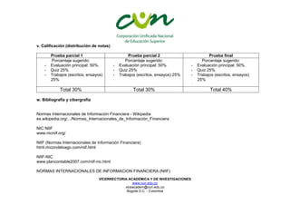 VICERRECTORIA ACADEMICA Y DE INVESTIGACIONES
www.cun.edu.co
viceacadem@cun.edu.co
Bogotá D.C. - Colombia
v. Calificación (distribución de notas)
Prueba parcial 1 Prueba parcial 2 Prueba final
Porcentaje sugerido:
- Evaluación principal: 50%.
- Quiz 25%
- Trabajos (escritos, ensayos)
25%
Porcentaje sugerido:
- Evaluación principal: 50%.
- Quiz 25%
- Trabajos (escritos, ensayos) 25%
-
Porcentaje sugerido:
- Evaluación principal: 50%.
- Quiz 25%
- Trabajos (escritos, ensayos)
25%
-
Total 30% Total 30% Total 40%
w. Bibliografía y cibergrafia
Normas Internacionales de Información Financiera - Wikipedia
es.wikipedia.org/.../Normas_Internacionales_de_Información_Financiera
NIC NIIF
www.nicniif.org/
NIIF (Normas Internacionales de Información Financiera)
html.rincondelvago.com/niif.html
NIIF-NIC
www.plancontable2007.com/niif-nic.html
NORMAS INTERNACIONALES DE INFORMACION FINANCIERA (NIIF)
 