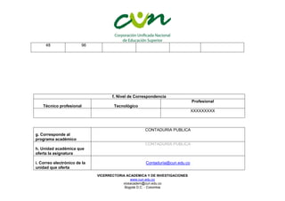 VICERRECTORIA ACADEMICA Y DE INVESTIGACIONES
www.cun.edu.co
viceacadem@cun.edu.co
Bogotá D.C. - Colombia
f. Nivel de Correspondencia
Técnico profesional Tecnológico
Profesional
XXXXXXXXX
g. Corresponde al
programa académico
CONTADURIA PUBLICA
h. Unidad académica que
oferta la asignatura
CONTADURIA PUBLICA
i. Correo electrónico de la
unidad que oferta
Contaduría@cun.edu.co
48 96
 