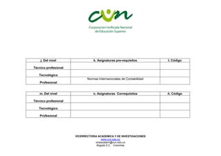 VICERRECTORIA ACADEMICA Y DE INVESTIGACIONES
www.cun.edu.co
viceacadem@cun.edu.co
Bogotá D.C. - Colombia
j. Del nivel k. Asignaturas pre-requisitos l. Código
Técnico profesional
Tecnológico
Profesional
Normas Internacionales de Contabilidad
m. Del nivel n. Asignaturas Correquisitos ñ. Código
Técnico profesional
Tecnológico
Profesional
 