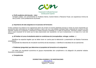 VICERRECTORIA ACADEMICA Y DE INVESTIGACIONES
www.cun.edu.co
viceacadem@cun.edu.co
Bogotá D.C. - Colombia
o. Perfil académico del docente – tutor:
Contador publico, con conocimientos en Auditoria Interna, Control Interno ó Revisoría Fiscal, con experiencia mínima de
dos (2) años. Como profesional en el proceso
p. Importancia de esta asignatura en el proceso de formación:
El Ritmo cambiante de la dinámica de las organizaciones dentro del concepto de economía globalizada promueve la creación de grupos empresariales que
generalmente están conformados por una entidad controlante o matriz y por una o mas entidades controladas filiales, constituidas por la primera con fines
especiales, requieren de la preparación y presentación de estados financieros consolidados con el objeto de proporcionar información contable y financiera
sobre el grupo empresarial de tal manera que los datos proporcionados sean equivalentes a los que se porpocionarian si se tratara de un solo ente
económico.
q. Al finalizar el curso el estudiante estará en condiciones de (conceptualizar, entregar, analizar…)
Identificar los aspectos legales que se deben tener en cuenta para la elaboración y presentación de Estados financieros
consolidados
Comprender las relaciones de vinculación económica de las empresas, e identificar la naturaleza de sus operaciones
r. Problemas (preguntas) que determinan el propósito de formación en la asignatura:
Los entes con vinculación económica en grupos empresariales dan cumplimiento a la obligación de presentar estados
financieros consolidados?
s. Competencias
 